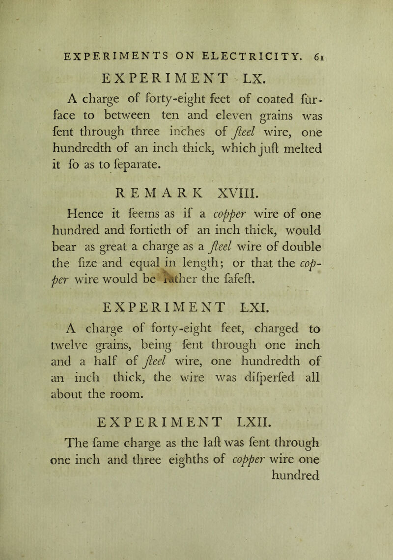 EXPERIMENT LX. A charge of forty-eight feet of coated fur- face to between ten and eleven grains was fent through three inches of Jleel wire, one hundredth of an inch thick, which juft melted it fo as to feparate. REMARK XVIII. Hence it feems as if a copper wire of one hundred and fortieth of an inch thick, would bear as great a charge as a Jleel wire of double the fize and equal in length; or that the cop- per wire would be i ather the fafeft. EXPERIMENT LXI. A charge of forty-eight feet, charged to twelve grains, being fent through one inch and a half of Jleel wire, one hundredth of an inch thick, the wire was difperfed all about the room. EXPERIMENT LXII. The fame charge as the laft was fent through one inch and three eighths of copper wire one hundred