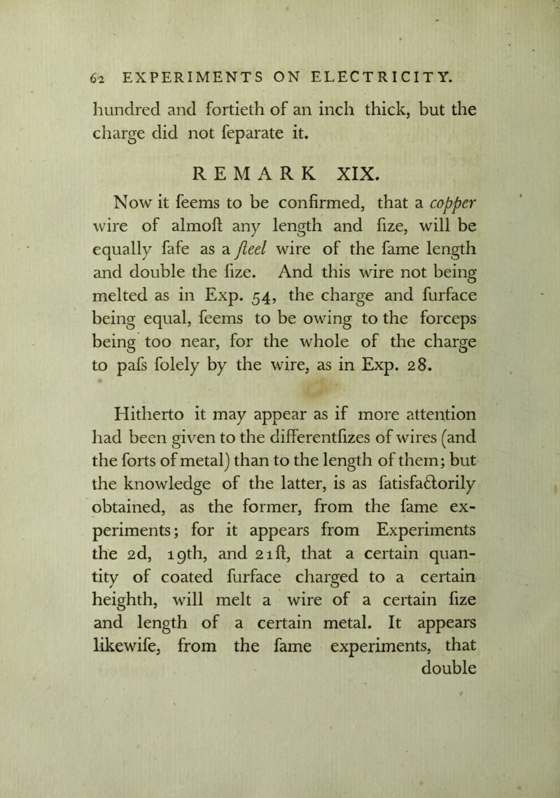 hundred and fortieth of an inch thick, but the charge did not feparate it. REMARK XIX. Now it feems to be confirmed, that a copper wire of almoft any length and fize, will be equally fafe as a fleet wire of the fame length and double the fize. And this wire not being melted as in Exp. 54, the charge and furface being equal, feems to be owing to the forceps being too near, for the whole of the charge to pafs folely by the wire, as in Exp. 28. Hitherto it may appear as if more attention had been given to the differentfizes of wires (and the forts of metal) than to the length of them; but the knowledge of the latter, is as fatisfa£lorily obtained, as the former, from the fame ex- periments; for it appears from Experiments the 2d, 19th, and 21ft, that a certain quan- tity of coated furface charged to a certain heighth, will melt a wire of a certain fize and length of a certain metal. It appears likewife, from the fame experiments, that double