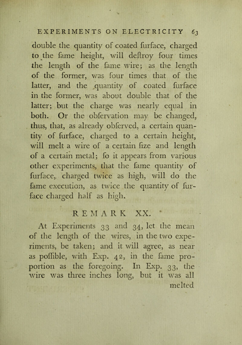 double the quantity of coated furface, charged to the fame height, will deflroy four times the length of the fame wire; as the length of the former, was four times that of the latter, and the quantity of coated furface in the former, was about double that of the latter; but the charge was nearly equal in both. Or the obfervation may be changed, thus, that, as already obferved, a certain quan- tity of furface, charged to a certain height, will melt a wire of a certain fize and length of a certain metal; fo it appears from various other experiments, that the fame quantity of furface, charged twice as high, will do the fame execution, as twice the quantity of fur- face charged half as high. Q O REMA Pv K XX. * At Experiments 33 and 34, let the mean of the length of the wires, in the two expe- riments, be taken; and it will agree, as near as poffible, with Exp. 42, in the fame pro- portion as the foregoing. In Exp. 33, the wire was three inches long, but it was all melted
