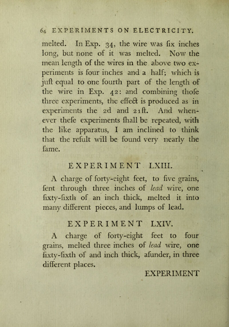 melted. In Exp. 34, the wire was fix inches long, but none of it was melted. Now the mean length of the wires in the above two ex- periments is four inches and a half; which is juft equal to one fourth part of the length of the wire in Exp. 4 2: and combining thofe three experiments, the effe6f is produced as in experiments the 2d and 21ft. And when- ever thefe experiments fhall be repeated, with the like apparatus, I am inclined to think that the refult will be found very nearly the fame. EXPERIMENT LXIIL A charge of forty-eight feet, to five grains, fent through three inches of lead wire, one fixty-fixth of an inch thick, melted it into many different pieces, and lumps of lead. EXPERIMENT LXIV. A charge of forty-eight feet to four grains, melted three inches of lead wire, one fixty-fixth of and inch thick, afunder, in three different places.