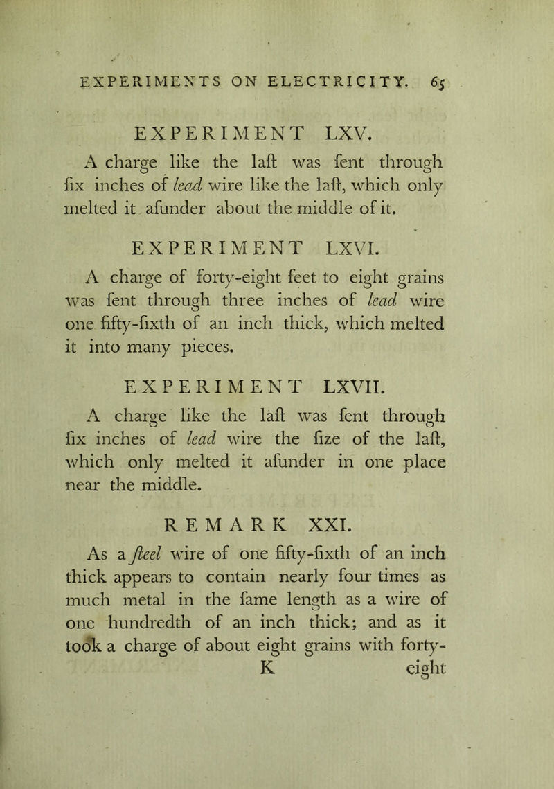 EXPERIMENT LXV. A charge like the laft was fent through fix inches of lead wire like the laft, which only melted it afunder about the middle of it. EXPERIMENT LXVI. A charge of forty-eight feet to eight grains was fent through three inches of lead wire one fifty-fixth of an inch thick, which melted it into many pieces. EXPERIMENT LXVII. A charge like the laft was fent through fix inches of lead wire the fize of the laft, which only melted it afunder in one place near the middle. REMARK XXI. As a jleel wire of one fifty-fixth of an inch thick appears to contain nearly four times as much metal in the fame length as a wire of one hundredth of an inch thick; and as it took a charge of about eight grains with forty - K eight
