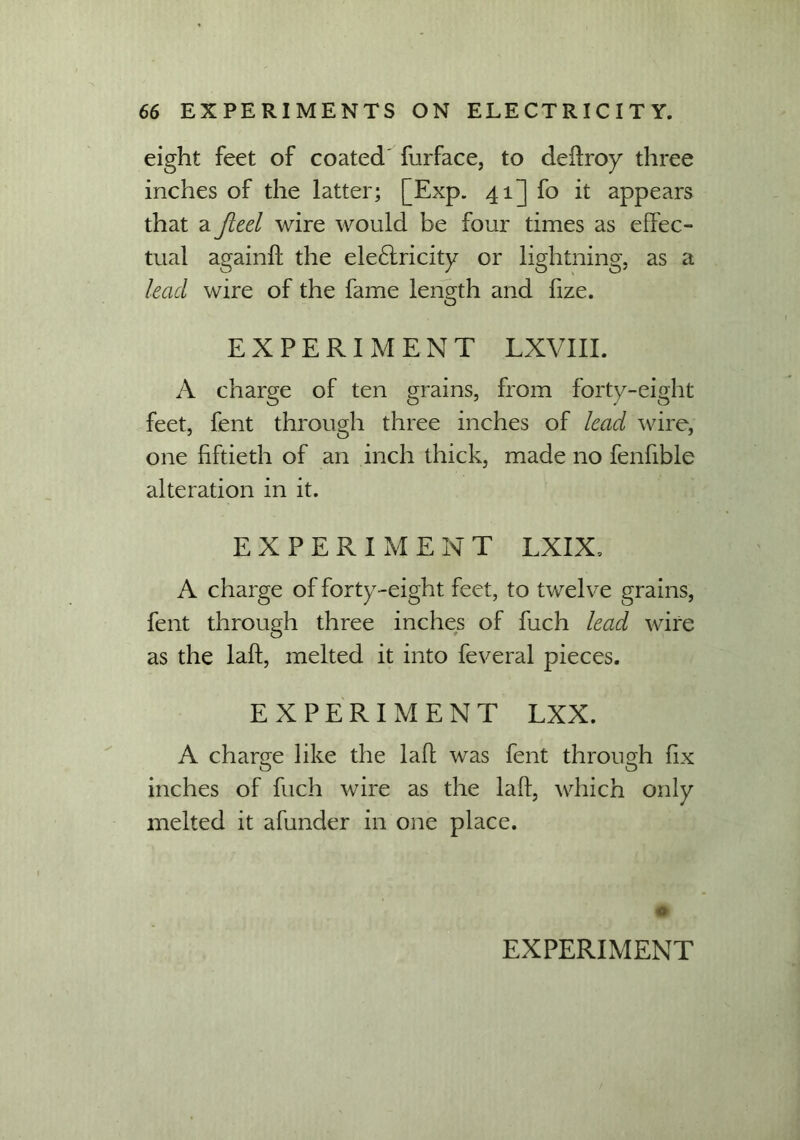 eight feet of coated furface, to deftroy three inches of the latter; [Exp. 41] fo it appears that a fteel wire would be four times as effec- tual againft the electricity or lightning, as a lead wire of the fame length and fize. EXPERIMENT LXVIII. A charge of ten grains, from forty-eight feet, fent through three inches of lead wire, one fiftieth of an inch thick, made no fenfible alteration in it. EXPERIMENT LXIX, A charge of forty-eight feet, to twelve grains, fent through three inches of fuch lead wire as the laft, melted it into feveral pieces. EXPERIMENT LXX. A charge like the laff was fent through fix inches of fuch wire as the laft, which only melted it afunder in one place.