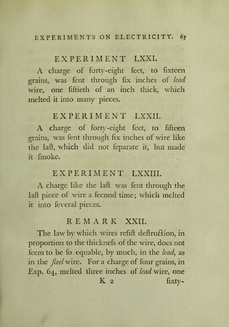 EXPERIMENT LXXL A charge of forty-eight feet, to fixteen grains, was fent through fix inches of lead wire, one fiftieth of an inch thick, which melted it into many pieces. EXPERIMENT LXXII. A charge of forty-eight feet, to fifteen grains, was fent through fix inches of wire like the laft, which did not feparate it, but made it fmoke. EXPERIMENT LXXIII. A charge like the laft was fent through the laft piece of wire a fecond time; which melted it into feveral pieces. REMARK XXII. The law by which wires refift definition, in proportion to the thicknefs of the wire, does not feem to be fo equable, by much, in the lead, as in the Jleel wire. For a charge of four grains, in Exp. 64, melted three inches of lead wire, one K 2 fixty-