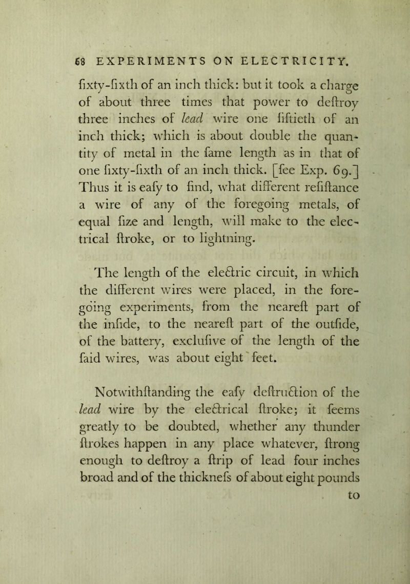 fixty-fixth of an inch thick: but it took a charge of about three times that power to deftroy three inches of lead wire one fiftieth of an inch thick; which is about double the quan- tity of metal in the fame length as in that of one fixty-fixth of an inch thick, [fee Exp. 69.] Thus it is eafy to find, what different refiftance a wire of any of the foregoing metals, of equal fize and length, will make to the elec- trical flroke, or to lightning. The length of the ele£lric circuit, in which o 7 the different wires were placed, in the fore- going experiments, from the neareft part of the infide, to the neareft part of the outfide, of the battery, exclufive of the length of the faid wires, was about eight feet. Notwithftanding the eafy deftriuftion of the lead wire by the eleffrical ftroke; it feems greatly to be doubted, whether any thunder ftrokes happen in any place whatever, ftrong enough to deftroy a ftrip of lead four inches broad and of the thicknefs of about eight pounds to