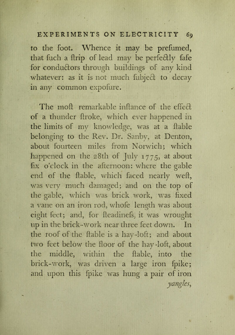 to the Foot. Whence it may be prefumed, that fuch a firip of lead may be perfe£lly fafe for condu£lors through buildings of any kind whatever: as it is not much fubject to decay in any common expofure. The mod; remarkable inflance of the e fie cl of a thunder broke, which ever happened in the limits of my knowledge, was at a liable belonging to the Rev. Dr. Sanby, at Denton, about fourteen miles from Norwich; which happened on the 28th of July 1775, at about fix o’clock in the afternoon: where the gable end of the fable, which faced nearly wef, was very much damaged; and on the top of the gable, which was brick work, was fixed a vane on an iron rod, whofe length was about eight feet; and, for fteadinefs, it was wrought up in the brick-work near three feet down. In the roof of the fable is a hay-loft; and about two feet below the floor of the hay-loft, about the middle, within the fable, into the brick-work, was driven a large iron fpike; and upon this fpike was hung a pair of iron y angles)