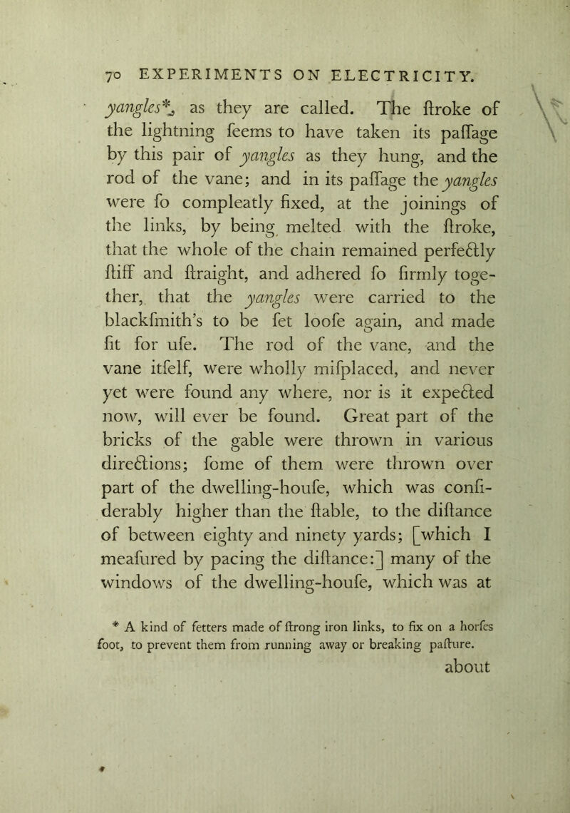 yangles*^ as they are called. The broke of the lightning feems to have taken its paffage by this pair of yangles as they hung, and the rod of the vane; and in its paffage the yangles were fo compleatly fixed, at the joinings of the links, by being melted with the broke, that the whole of the chain remained perfectly biff and braight, and adhered fo firmly toge- ther, that the yangles were carried to the blackfmith’s to be fet loofe again, and made fit for ufe. The rod of the vane, and the vane itfelf, were wholly mifplaced, and never yet were found any where, nor is it expected now, will ever be found. Great part of the bricks of the gable were thrown in various directions; feme of them were thrown over part of the dwelling-houfe, which was confi- derably higher than the bable, to the dibance of between eighty and ninety yards; [which I meahired by pacing the dibance:] many of the windows of the dwelling-houfe, which was at * A kind of fetters made of ftrong iron iinks, to fix on a horfes foot, to prevent them from running away or breaking pafture. about