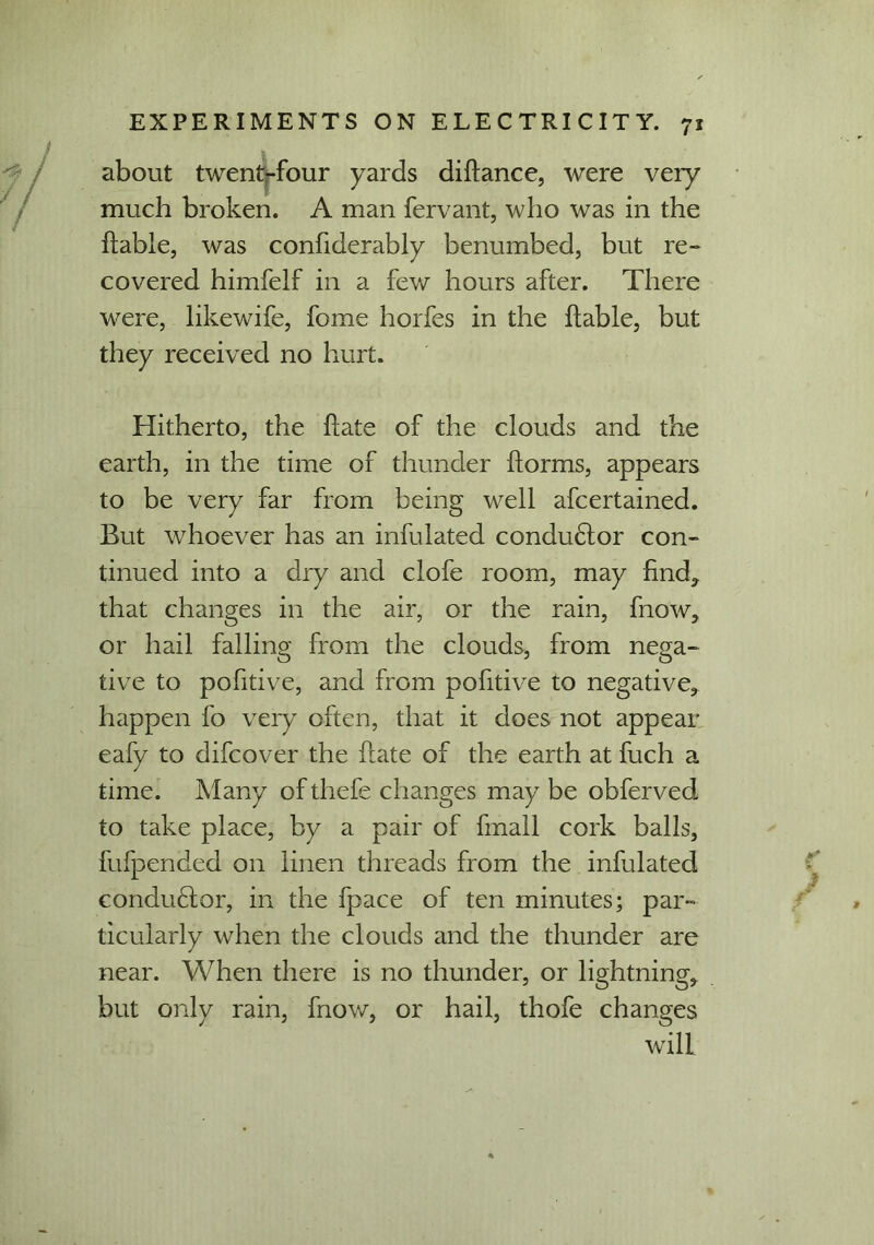 about twent-four yards diliance, were very much broken. A man fervant, who was in the liable, was confiderably benumbed, but re~ covered himfelf in a few hours after. There were, likewife, fome horfes in the liable, but they received no hurt. Hitherto, the liate of the clouds and the earth, in the time of thunder ilorms, appears to be very far from being well afcertained. But whoever has an infulated conductor con- tinued into a dry and clofe room, may find* that changes in the air, or the rain, fnow, or hail falling from the clouds, from nega- tive to pofitive, and from pofitive to negative, happen fo very often, that it does not appear eafy to difcover the liate of the earth at fuch a time. Many of thefe changes may be obferved to take place, by a pair of fmall cork balls, fufpended on linen threads from the infulated condufior, in the fpace of ten minutes; par- ticularly when the clouds and the thunder are near. When there is no thunder, or lightning, but only rain, fnow, or hail, thofe changes will