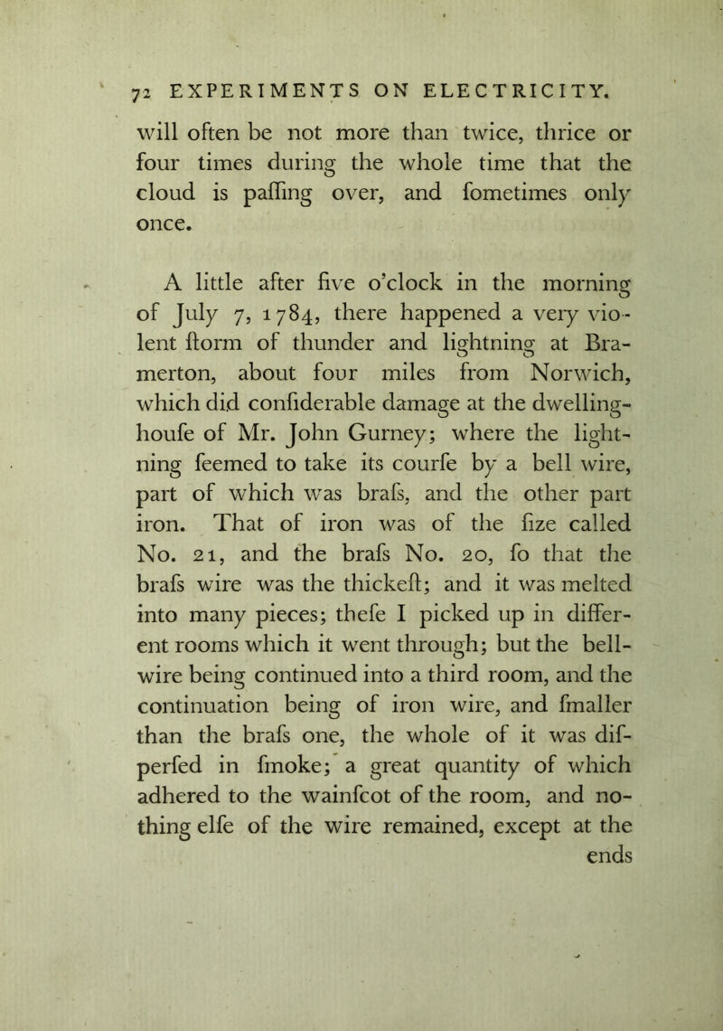 will often be not more than twice, thrice or four times during the whole time that the cloud is palling over, and fometimes only once. A little after five o’clock in the morning of July 7, 1784, there happened a very vio- lent ftorm of thunder and lightning at Bra- merton, about four miles from Norwich, which did confiderable damage at the dwelling- houfe of Mr. John Gurney; where the light- ning feemed to take its courfe by a bell wire, part of which was brafs, and the other part iron. That of iron was of the fize called No. 21, and the brafs No. 20, fo that the brafs wire was the thickeft; and it was melted into many pieces; thefe I picked up in differ- ent rooms which it went through; but the bell- wire being continued into a third room, and the continuation being of iron wire, and fmaller than the brafs one, the whole of it was dif- perfed in fmoke; a great quantity of which adhered to the wainfcot of the room, and no- thing elfe of the wire remained, except at the ends