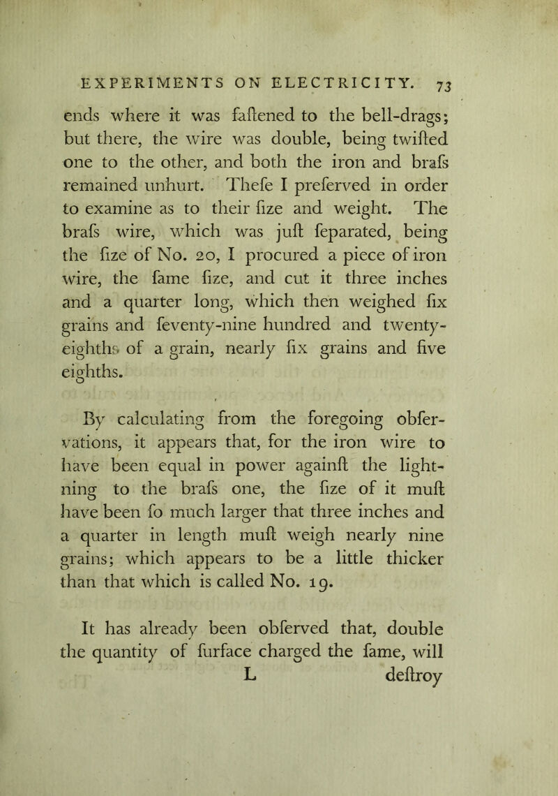 ends where it was failened to the bell-drags; but there, the wire was double, being twifted one to the other, and both the iron and brafs remained unhurt. Thefe I preferred in order to examine as to their fize and weight. The brafs wire, which was juft feparated, being the fize of No. 20, I procured a piece of iron wire, the fame fize, and cut it three inches and a quarter long, which then weighed fix grains and feventy-nine hundred and twenty- eighths of a grain, nearly fix grains and five eighths. By calculating from the foregoing obfer- vations, it appears that, for the iron wire to have been equal in power againft the light- ning to the brafs one, the fize of it muft have been fo much larger that three inches and a quarter in length muft weigh nearly nine grains; which appears to be a little thicker than that which is called No. 19. It has already been obferved that, double the quantity of furface charged the fame, will L