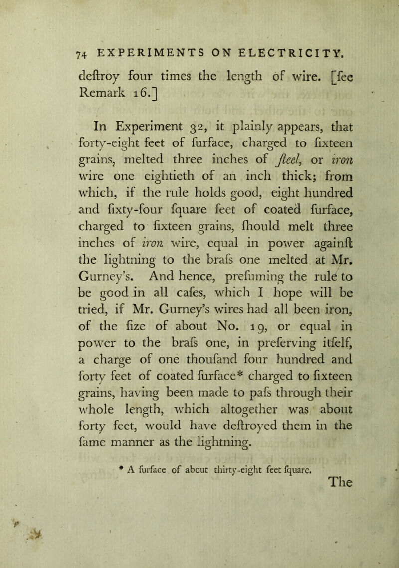 deftroy four times the length of wire, [fee Remark 16.] In Experiment 32, it plainly appears, that forty-eight feet of furface, charged to fixteen grains, melted three inches of Jieel, or iron wire one eightieth of an inch thick; from which, if the rule holds good, eight hundred and fixty-four fquare feet of coated furface, charged to fixteen grains, fhould melt three inches of iron wire, equal in power again!! the lightning to the brafs one melted at Mr. Gurney’s. And hence, preluming the rule to be good in all cafes, which I hope will be tried, if Mr. Gurney’s wires had all been iron, of the fize of about No. 19, or equal in power to the brafs one, in preferving itfelf, a charge of one thoufand four hundred and forty feet of coated furface* charged to fixteen grains, having been made to pafs through their whole length, which altogether was about forty feet, would have deftroyed them in the fame manner as the lightning. * A furface of about thirty-eight feet fquare.