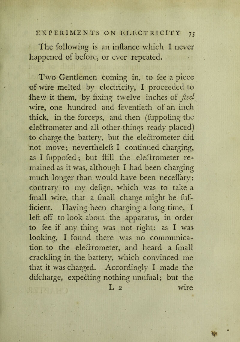 The following is an inftance which I never happened of before, or ever repeated. Two Gentlemen coming in, to fee a piece of wire melted by electricity, I proceeded to {hew it them, by fixing twelve inches of Jieel wire, one hundred and feventieth of an inch thick, in the forceps, and then (fuppofing the ele&rometer and all other things ready placed) to charge the battery, but the eleChrometer did not move; neverthelefs I continued charging, as I fuppofed; but ftill the electrometer re- mained as it was, although I had been charging much longer than would have been neceffary; contrary to my defign, which was to take a fmall wire, that a fmall charge might be fuf- hcient. Having been charging a long time, I left off to look about the apparatus, in order to fee if any thing was not right: as I was looking, I found there was no communica- tion to the eleCtrometer, and heard a fmall crackling in the battery, which convinced me that it was charged. Accordingly I made the difcharge, expeCting nothing unufual; but the L 2 wire %