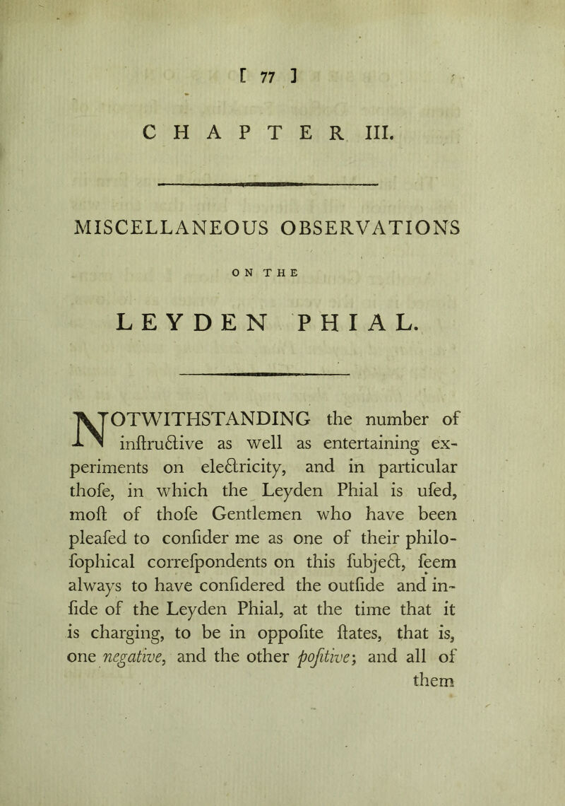 CHAPTER III. MISCELLANEOUS OBSERVATIONS LEYDEN PHIAL. OTWITHSTANDING the number of inhru&ive as well as entertaining ex- periments on ele£tricity, and in particular thofe, in which the Leyden Phial is ufed, moft of thofe Gentlemen who have been pleafed to confider me as one of their philo- fophical correfpondents on this fubje6l, feem always to have confidered the outfide and in- fide of the Leyden Phial, at the time that it is charging, to be in oppofite hates, that is, one negative, and the other pojitive; and all of O N T H E