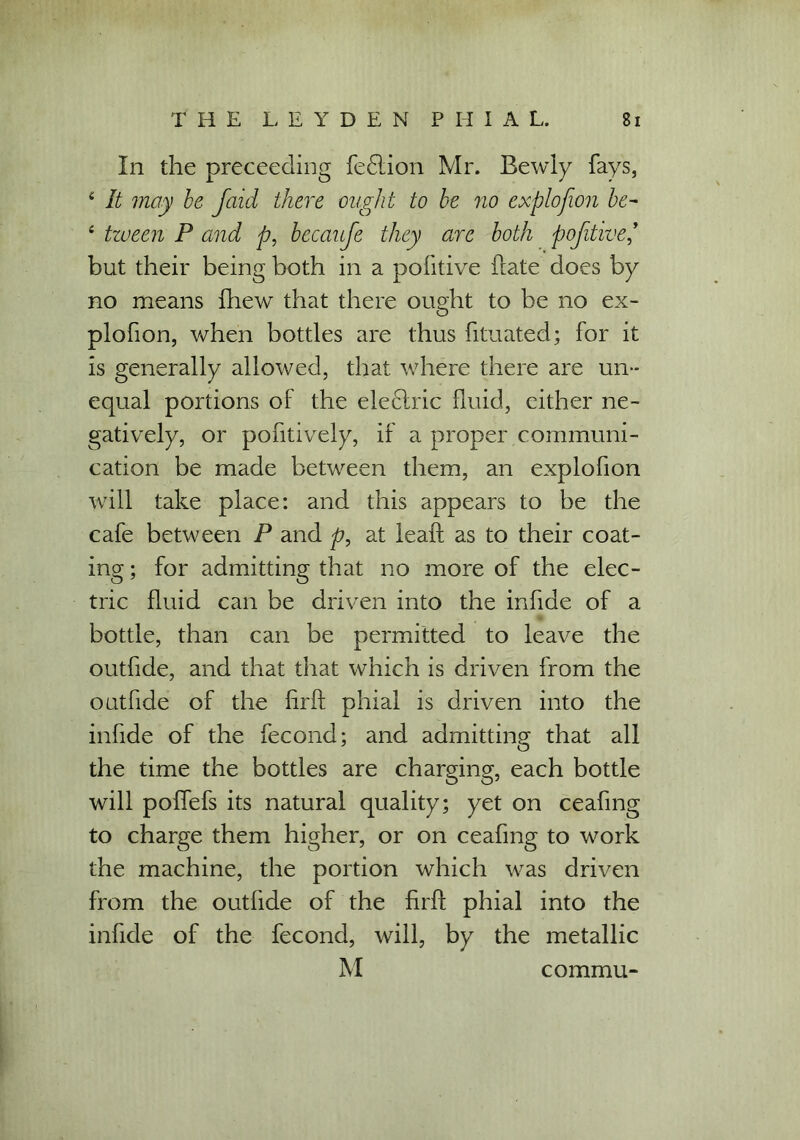 In the preceeding fedlion Mr. Bewly fays, 4 It may be Jaid there ought to be no explofion be- 4 tween P and p, becaufe they are both pofitive but their being both in a pofitive hate does by no means fhew that there ought to be no ex- plofion, when bottles are thus fituated; for it is generally allowed, that where there are un- equal portions of the eleflric fluid, either ne- gatively, or pofitively, if a proper communi- cation be made between them, an explofion will take place: and this appears to be the cafe between P and p, at leaf! as to their coat- ing ; for admitting that no more of the elec- tric fluid can be driven into the infide of a bottle, than can be permitted to leave the outfide, and that that which is driven from the outfide of the firft phial is driven into the infide of the fecond; and admitting that all the time the bottles are charging, each bottle will poffefs its natural quality; yet on ceafmg to charge them higher, or on ceafmg to work the machine, the portion which was driven from the outfide of the firff phial into the infide of the fecond, will, by the metallic M commu-