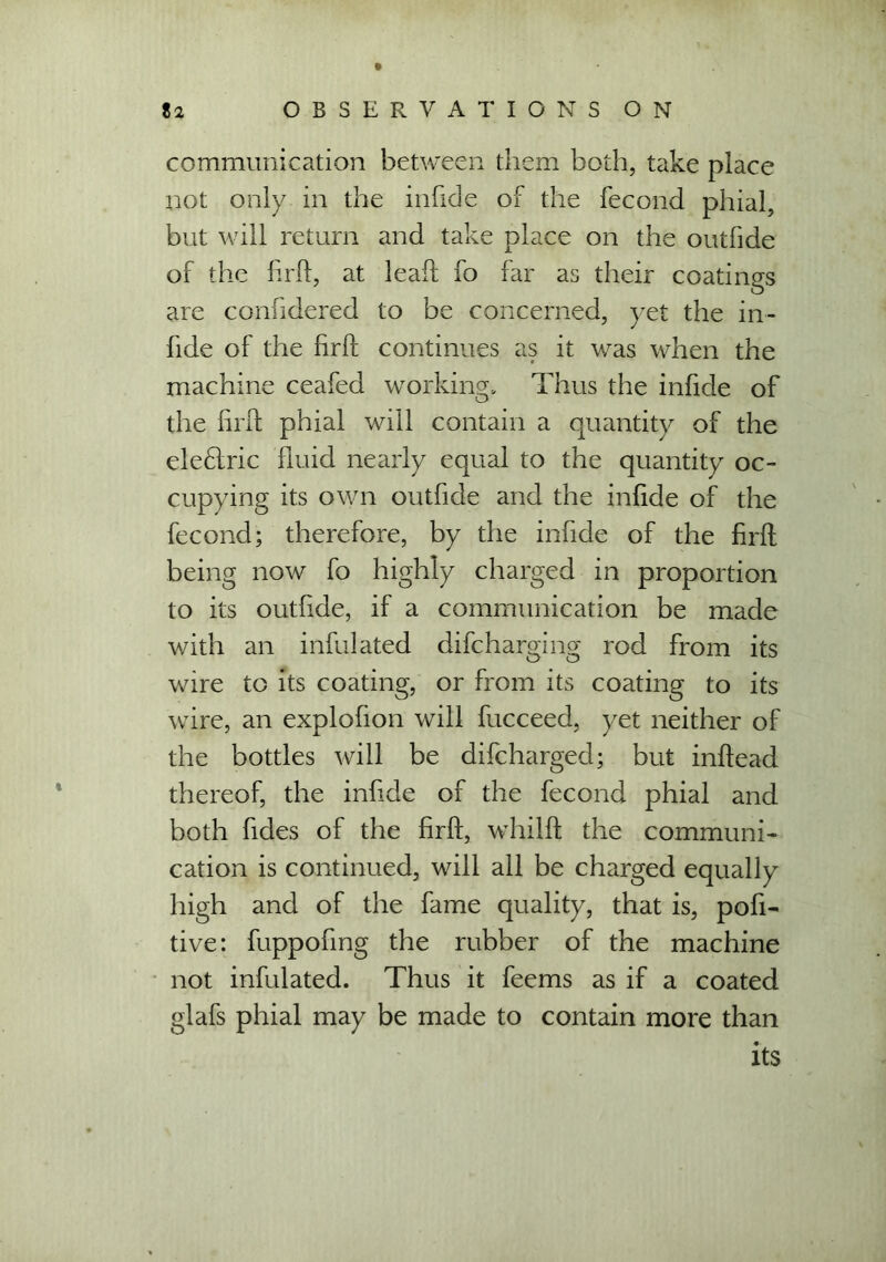 communication between them both, take place not only in the infide of the fecond phial, but will return and take place on the outfide of the firft, at lead fo far as their coatings are confidered to be concerned, yet the in- fide of the firft continues as it was when the machine ceafed working. Thus the infide of the firft phial will contain a quantity of the elefiric fluid nearly equal to the quantity oc- cupying its own outfide and the infide of the fecond; therefore, by the infide of the firft being now fo highly charged in proportion to its outfide, if a communication be made with an infulated difcharging rod from its wire to its coating, or from its coating to its wire, an explofion will fucceed, yet neither of the bottles will be difcharged; but inftead thereof, the infide of the fecond phial and both fides of the firft, whilft the communi- cation is continued, will all be charged equally high and of the fame quality, that is, pofi- tive: fuppofmg the rubber of the machine not infulated. Thus it feems as if a coated glafs phial may be made to contain more than its