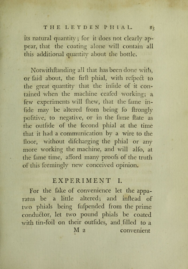 its natural quantity; for it does not clearly ap- pear, that the coating alone will contain all this additional quantity about the bottle. Notwithftanding all that has been done with, or faid about, the find phial, with refpeft to the great quantity that the inlide of it con- tained when the machine ceafed working; a few experiments will fhew, that the fame in- fid e may be altered from being fo ftrongly pofitive, to negative, or in the fame hate as the outfide of the fecond phial at the time that it had a communication by a wire to the floor, without difcharging the phial or any more working the machine, and will alfo, at the fame time, afford many proofs of the truth of this feemingly new conceived opinion. EXPERIMENT I. For the fake of convenience let the appa- ratus be a little altered; and inftead of two phials being fufpended from the prime conductor, let two pound phials be coated with tin-foil on their outfides, and filled to a M 2 convenient