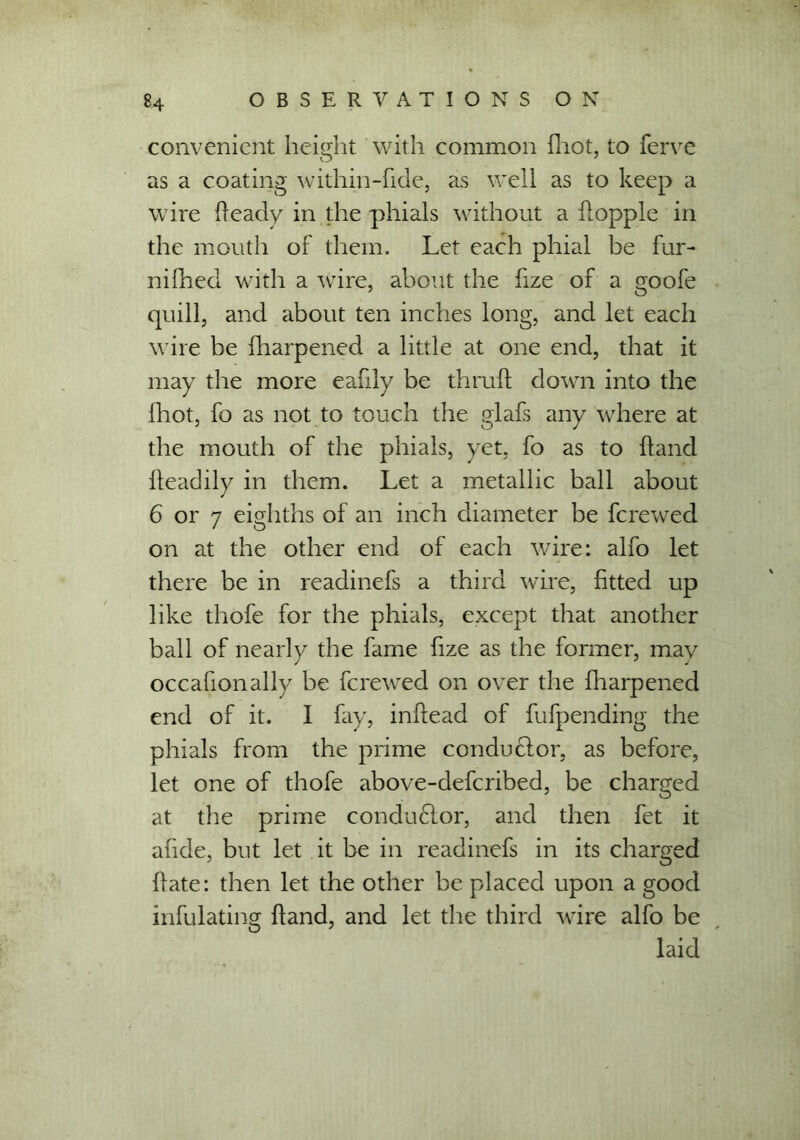 convenient height with common fhot, to ferve O J as a coating within-fide, as well as to keep a wire Heady in the phials without a hopple in the mouth of them. Let each phial be fur- nifhed with a wire, about the fize of a goofe quill, and about ten inches long, and let each wire be fharpened a little at one end, that it may the more eafily be thruft down into the fhot, fo as not to touch the glafs any where at the mouth of the phials, yet, fo as to hand fteadily in them. Let a metallic ball about 6 or 7 eighths of an inch diameter be ferewed on at the other end of each wire: alfo let there be in readinefs a third wire, fitted up like thofe for the phials, except that another ball of nearly the fame fize as the former, may occafionally be ferewed on over the fharpened end of it. I fay, inftead of fufpending the phials from the prime conductor, as before, let one of thofe above-deferibed, be charged at the prime condudtor, and then fet it afide, but let it be in readinefs in its charged fiate: then let the other be placed upon a good infulating Hand, and let the third wire alfo be laid