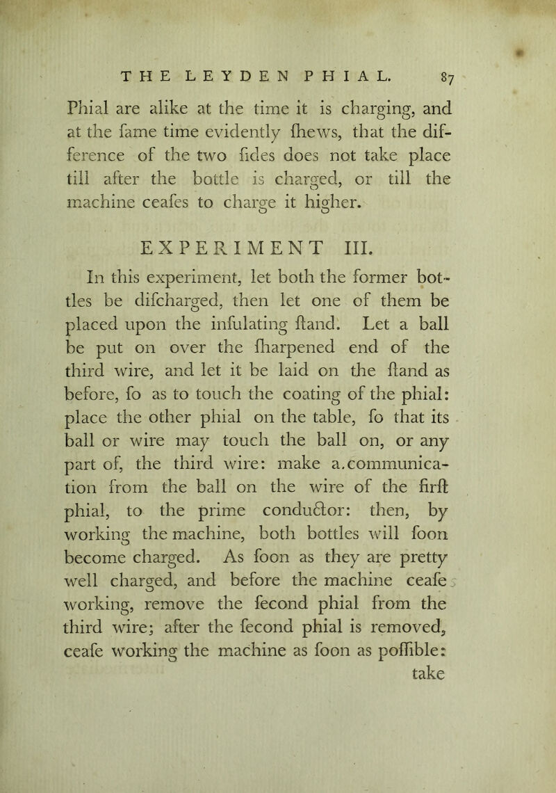 Phial are alike at the time it is charging, and at the fame time evidently {hews, that the dif- ference of the two hdes does not take place till after the bottle is charged, or till the machine ceafes to charge it higher. o o EXPERIMENT III. In this experiment, let both the former bot- tles be difcharged, then let one of them be placed upon the infulating {land. Let a ball be put on over the fharpened end of the third wire, and let it be laid on the hand as before, fo as to touch the coating of the phial: place the other phial on the table, fo that its ball or wire may touch the ball on, or any part of, the third wire: make a.communica- tion from the ball on the wire of the firft phial, to the prime condu&or: then, by working the machine, both bottles will foon become charged. As foon as they are pretty well charged, and before the machine ceafe working, remove the fecond phial from the third wire; after the fecond phial is removed, ceafe working the machine as foon as podible: take