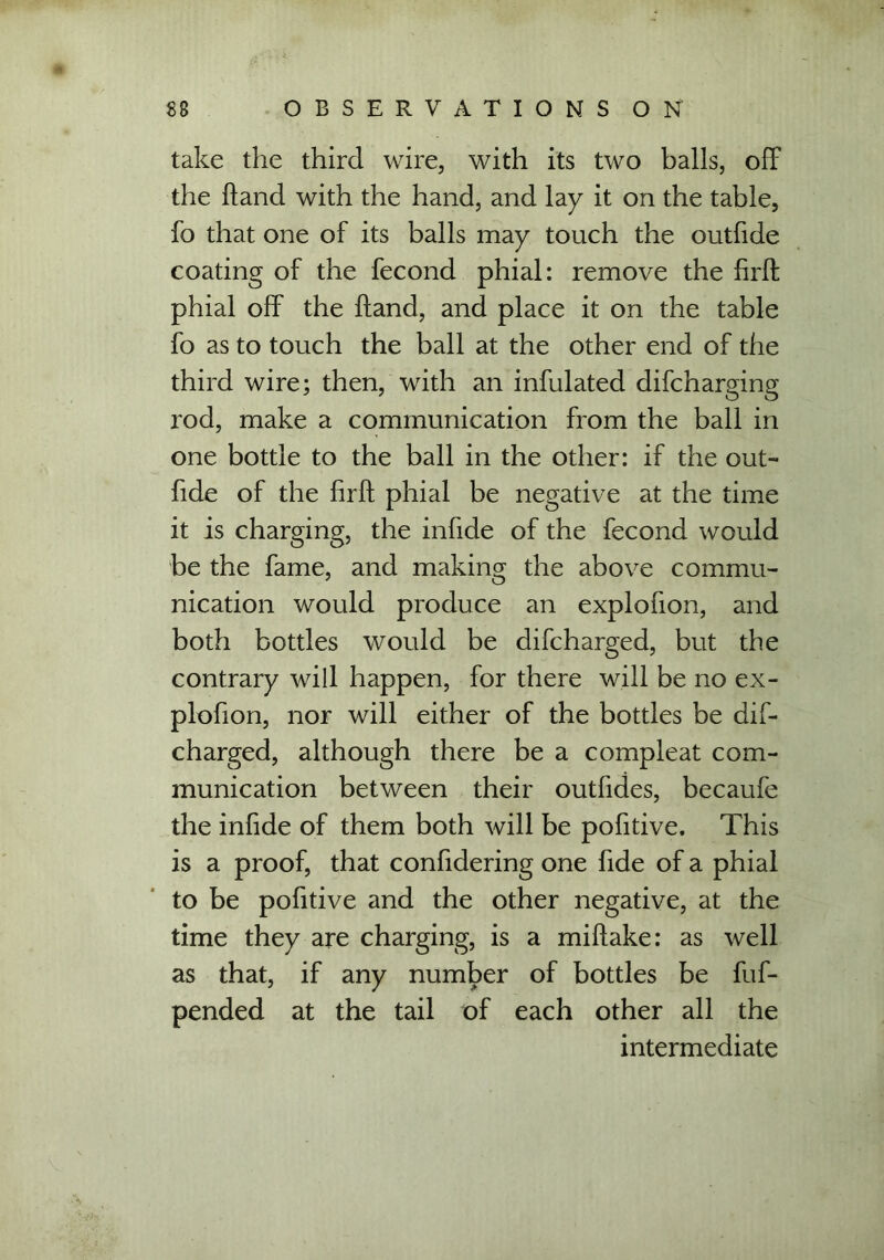 take the third wire, with its two balls, off the Hand with the hand, and lay it on the table, fo that one of its balls may touch the outfide coating of the fecond phial: remove the firft phial off the Hand, and place it on the table fo as to touch the ball at the other end of the third wire; then, with an infulated difcharging rod, make a communication from the ball in one bottle to the ball in the other: if the out- fide of the firft phial be negative at the time it is charging, the infide of the fecond would be the fame, and making the above commu- nication would produce an explofion, and both bottles would be difcharged, but the contrary will happen, for there will be no ex- plofion, nor will either of the bottles be dif- charged, although there be a compleat com- munication between their outfides, becaufe the infide of them both will be pofitive. This is a proof, that confidering one fide of a phial to be pofitive and the other negative, at the time they are charging, is a miftake: as well as that, if any number of bottles be fuf- pended at the tail of each other all the intermediate