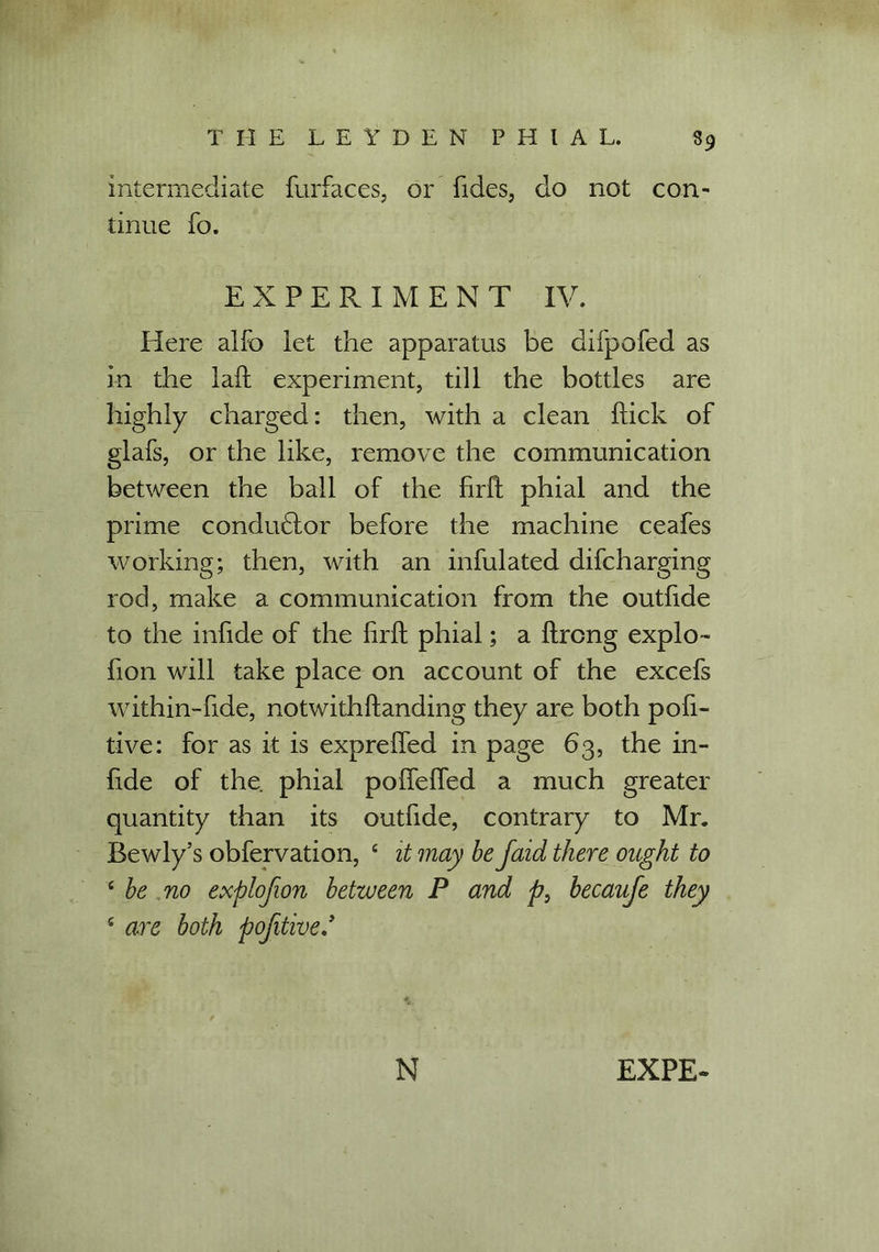 intermediate furfaces, or fides, do not con- tinue fo. EXPERIMENT IV. Here alfo let the apparatus be difpofed as in the lafl experiment, till the bottles are highly charged: then, with a clean flick of glafs, or the like, remove the communication between the ball of the firfl phial and the prime conductor before the machine ceafes working; then, with an infulated difcharging rod, make a communication from the outfide to the infide of the firfl phial; a flrong explo- fion will take place on account of the excefs within-fide, notwithflanding they are both pofi- tive: for as it is expreffed in page 63, the in- fide of the. phial pofTeffed a much greater quantity than its outfide, contrary to Mr. Bewly’s obfervation, 4 it may be faid there ought to 4 be no explofion between P and p, becaufe they 4 are both pofitive/ N EXPE-