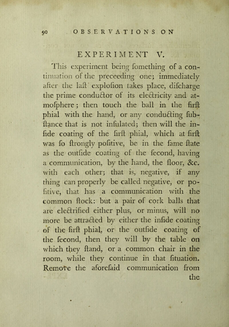 9° EXPERIMENT V. This experiment being fomething of a con- tinuation of the preceeding one; immediately after the lafl explofion takes place, difcharge the prime conductor of its electricity and at- mofphere; then touch the ball in the firft phial with the hand, or any conducting fub- flance that is not infulated; then will the in- hde coating of the firft phial, which at firft was fo flrongly pofitive, be in the fame hate as the outfide coating of the fecond, having a communication, by the hand, the floor, &c. with each other; that is, negative, if any thing can properly be called negative, or po- fitive, that has a communication with the common flock: but a pair of cork balls that are electrified either plus, or minus, will no more be attracted by either the infide coating of the firfl phial, or the outfide coating of the fecond, then they will by the table on which they Hand, or a common chair in the room, while they continue in that fituation. Remote the aforefaid communication from the