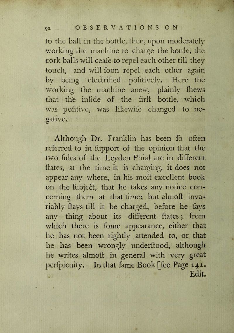 to the ball in the bottle, then, upon moderately working the machine to charge the bottle, the cork balls will ceai'e to repel each other till they touch, and will foon repel each other again by being electrified pontively. Here the working the machine anew, plainly fliews that the infide of the firft bottle, which was pofitive, was likewife changed to ne- gative. Although Dr. Franklin has been fo often referred to in fupport of the opinion that the two fides of the Leyden Phial are in different ftates, at the time it is charging, it does not appear any where, in his molt excellent book on the fubjeCl, that he takes any notice con- cerning them at that time; but almoff inva- riably flays till it be charged, before he fays any thing about its different ftates; from which there is fome appearance, either that he has not been rightly attended to, or that he has been wrongly underflood, although he writes almoft in general with very great perfpicuity. In that fame Book [fee Page 141. Edit.