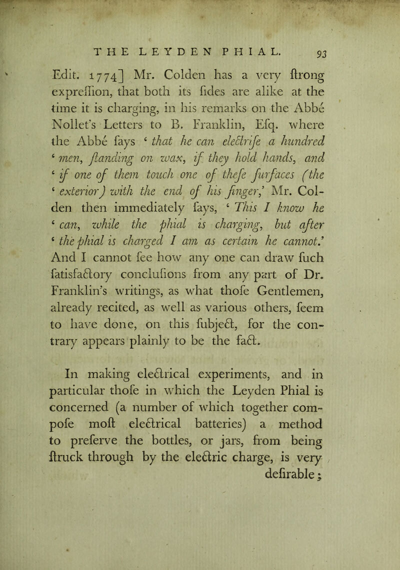 Edit. 1774] Mr. Golden has a very ftrong expreflion, that both its lides are alike at the time it is charging, in his remarks on the Abbe Nollet’s Letters to B. Franklin, Efq. where the Abbe fays 4 that he can electrfe a hundred 4 men, jlanding on wax, if they hold hands, and 4 if one of them touch one of thefe furfaces (the 4 exterior J with the end of his finger’ Mr. Col- den then immediately fays, 4 This I know he 4 can, while the phial is charging, hut after 4 the phial is charged I am as certain he cannot/ And I cannot fee how any one can draw fuch fatisfadtory conclufions from any part of Dr. Franklin’s writings, as what thofe Gentlemen, already recited, as well as various others, feem to have done, on this fubjedt, for the con- trary appears plainly to be the fadt. In making eledlrical experiments, and in particular thofe in which the Leyden Phial is concerned (a number of which together com- pofe moft electrical batteries) a method to preferve the bottles, or jars, from being Itruck through by the eledtric charge, is very defirable;