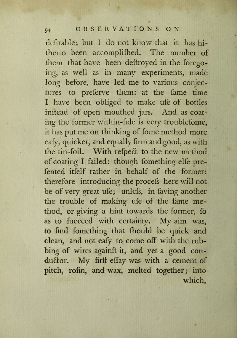 defirable; but I do not know that it has hi- therto been accomplished. The number of them that have been destroyed in the forego- ing, as well as in many experiments, made long before, have led me to various conjec- tures to preferve them: at the fame time I have been obliged to make ufe of bottles inftead of open mouthed jars. And as coat- ing the former within-fide is very troublefome, it has put me on thinking of fome method more eafy, quicker, and equally firm and good, as with the tin-foil. With refpe£t to the new method of coating I failed: though Something elfe pre- sented itfelf rather in behalf of the former: therefore introducing the procefs here will not be of veiy great ufe; unlefs, in Saving another the trouble of making ufe of the fame me- thod, or giving a hint towards the former, fo as to fucceed with certainty. My aim was, to find fomething that Should be quick and clean, and not eaSy to come off with the rub- bing of wires againfl it, and yet a good con- du£tor. My firft effay was with a cement of pitch, rofm, and wax, melted together; into which,