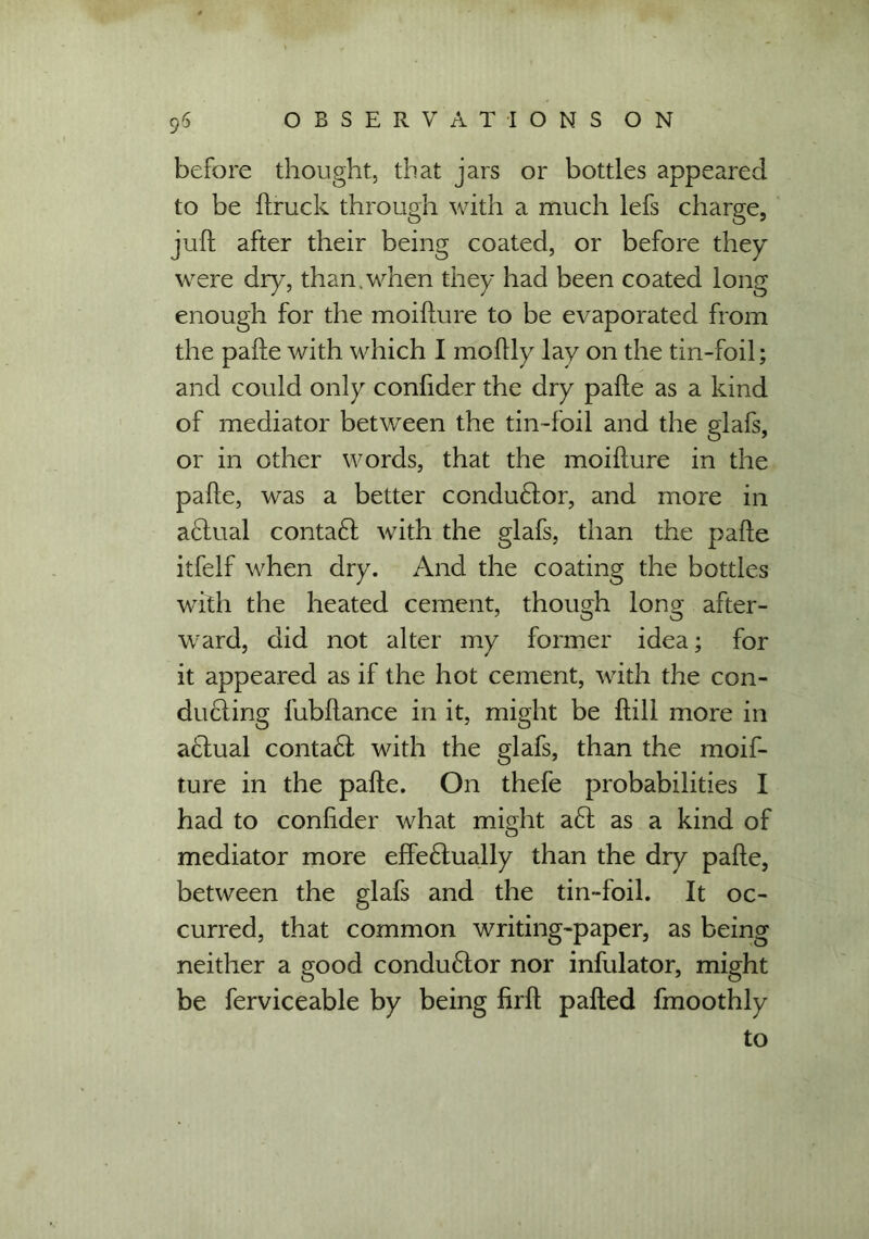before thought, that jars or bottles appeared to be {truck through with a much lefs charge, juft after their being coated, or before they were dry, than,when they had been coated long enough for the moifture to be evaporated from the pafte with which I moftly lay on the tin-foil; and could only confider the dry pafte as a kind of mediator between the tin-foil and the glafs, or in other words, that the moifture in the pafte, was a better conduftor, and more in aftual contaft with the glafs, than the pafte itfelf when dry. And the coating the bottles with the heated cement, though long after- ward, did not alter my former idea; for it appeared as if the hot cement, with the con- ducting fubftance in it, might be ftill more in actual contaft with the glafs, than the moif- ture in the pafte. On thefe probabilities I had to confider what might aft as a kind of mediator more effeftually than the dry pafte, between the glafs and the tin-foil. It oc- curred, that common writing-paper, as being neither a good conductor nor infulator, might be ferviceable by being firft pafted fmoothly