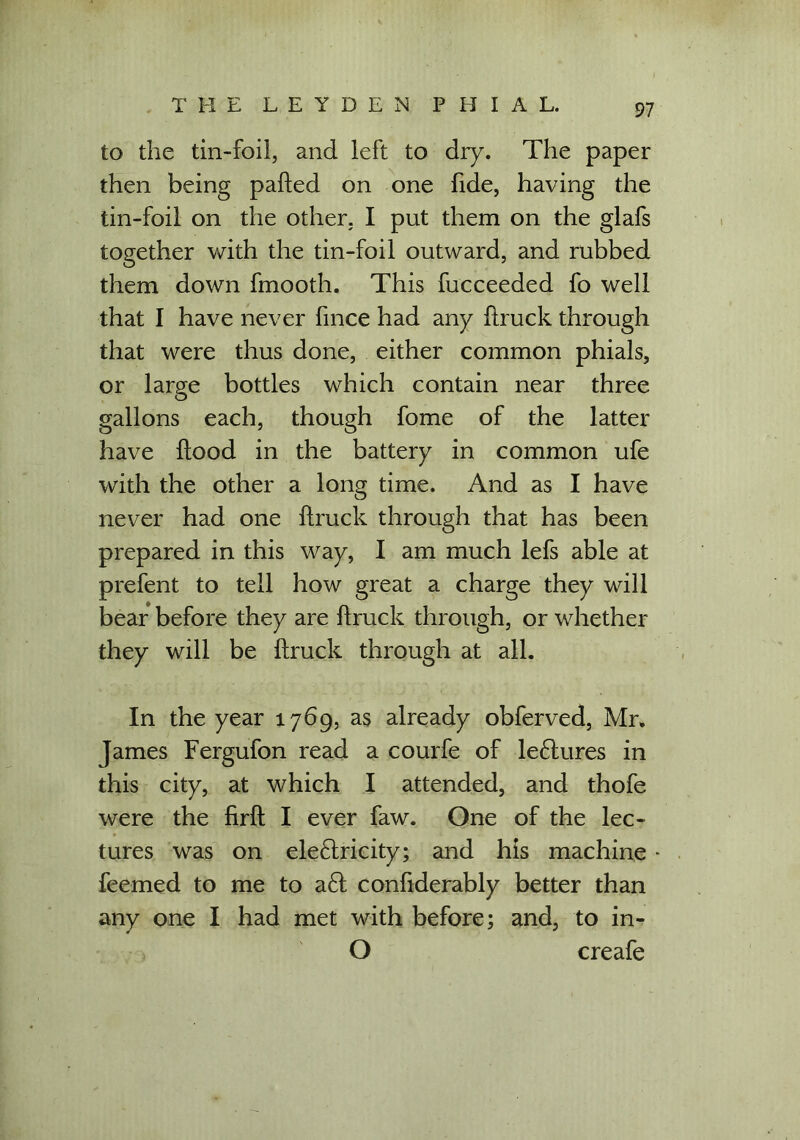 to the tin-foil, and left to dry. The paper then being parted on one fide, having the tin-foil on the other, I put them on the glafs together with the tin-foil outward, and rubbed them down fmooth. This fucceeded fo well that I have never fince had any rtruck through that were thus done, either common phials, or large bottles which contain near three gallons each, though fome of the latter have ftood in the battery in common ufe with the other a long time. And as I have never had one rtruck through that has been prepared in this way, I am much lefs able at prefent to tell how great a charge they will bear before they are rtruck through, or whether they will be rtruck through at all. In the year 1769, as already obferved, Mr. James Fergufon read a courfe of le&ures in this city, at which I attended, and thofe were the firft I ever faw. One of the lec- tures was on electricity; and his machine feemed to me to a6t confiderably better than any one I had met with before; and, to in- O creafe