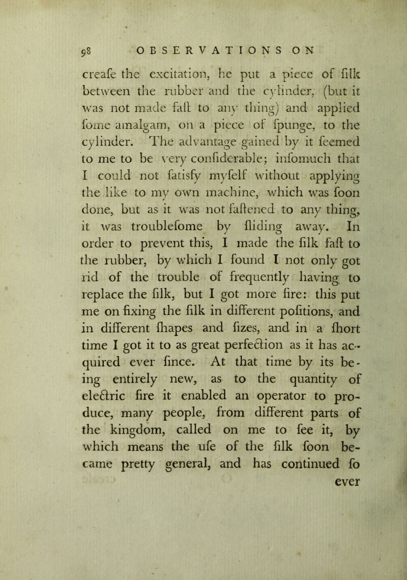 creafe the excitation, he put a piece of filk between the rubber and the cylinder, (but it was not made fail to any thing) and applied fome amalgam, on a piece of fpunge, to the cylinder. The advantage gained by it feemed to me to be very confiderable; infomuch that I could not fatisfy myfelf without applying the like to my own machine, which was foon done, but as it was not fattened to any thing, it was troublefome by Hiding away. In order to prevent this, I made the filk fad to the rubber, by which I found I not only got rid of the trouble of frequently having to replace the filk, but I got more fire: this put me on fixing the filk in different pofitions, and in different fhapes and fizes, and in a fhort time I got it to as great perfection as it has ac - quired ever fmce. At that time by its be- ing entirely new, as to the quantity of eleffric fire it enabled an operator to pro- duce, many people, from different parts of the kingdom, called on me to fee it, by which means the ufe of the filk foon be- came pretty general, and has continued fo ever