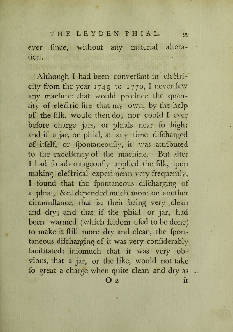 ever fince, without any material altera- tion. Although I had been converfant in ele£tri- city from the year 1749 to 1770, I never faw any machine that would produce the quan- tity of ele£lric lire that my own, by the help of the filk, would then do; nor could I ever before charge jars, or phials near fo high: and if ajar, or phial, at any time difcharged of itfelf, or fpontaneoully, it was attributed to the excellency of the machine. But after I had fo advantageoully applied the filk, upon making ele£lrical experiments very frequently, I found that the fpontaneous difcharging of a phial, &c. depended much more on another circumftance, that is, their being very clean and dry; and that if the phial or jar, had been warmed (which feldom ufed to be done) to make it Hill more dry and clean, the fpon- taneous difcharging of it was very confiderably facilitated: infomuch that it was very ob- vious, that a jar, or the like, would not take fo great a charge when quite clean and dry as O 2 it