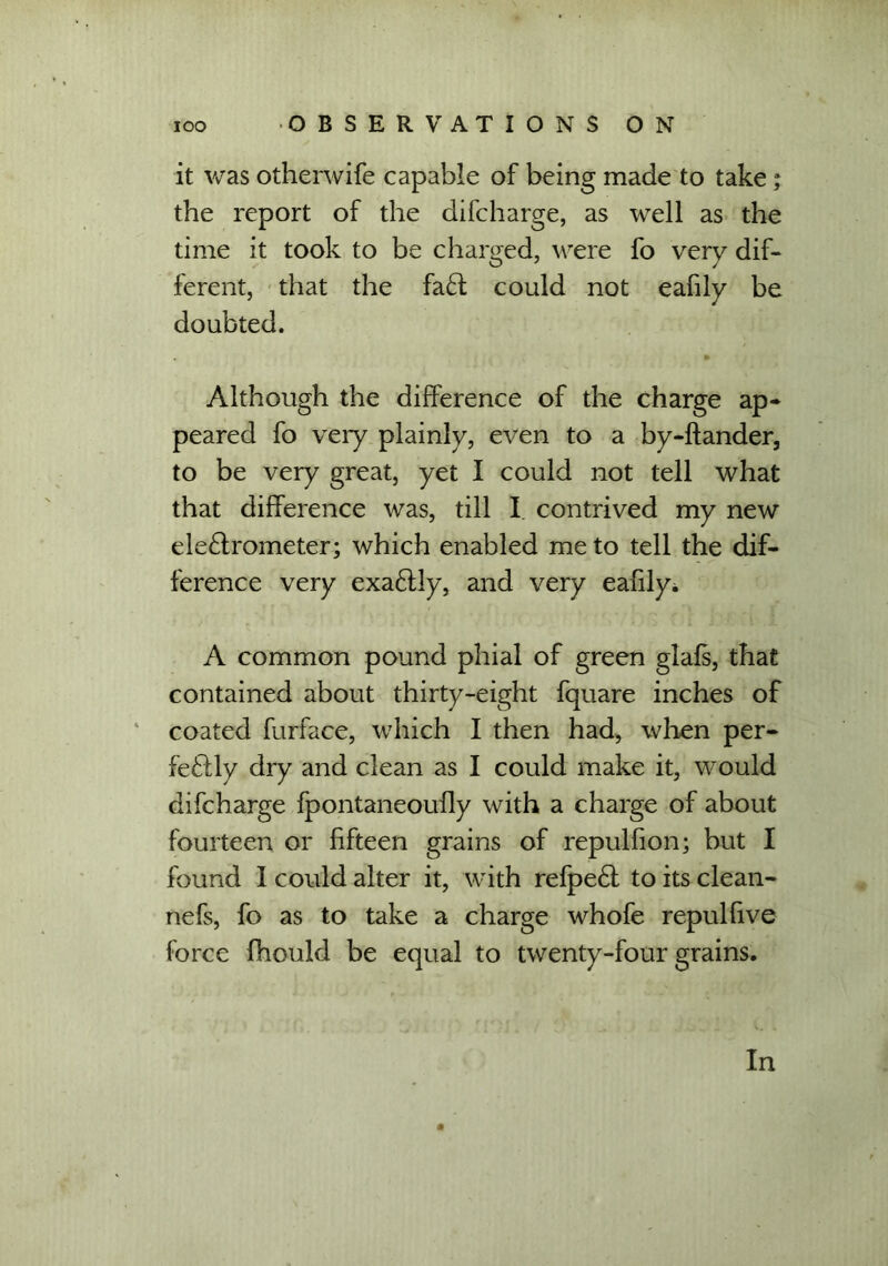 it was otherwife capable of being made to take; the report of the difcharge, as well as the time it took to be charged, were fo very dif- ferent, that the fa£f could not eafily be doubted. Although the difference of the charge ap- peared fo very plainly, even to a by-ftander, to be very great, yet I could not tell what that difference was, till I contrived my new eleftrometer; which enabled me to tell the dif- ference very exa6tly, and very eafily* A common pound phial of green glafs, that contained about thirty-eight fquare inches of coated furface, which I then had, when per- fe£lly dry and clean as I could make it, would difcharge fpontaneoufly with a charge of about fourteen or fifteen grains of repulfion; but I found 1 could alter it, with refpedt to its clean- nefs, fo as to take a charge whofe repulfive force fhould be equal to twenty-four grains. In