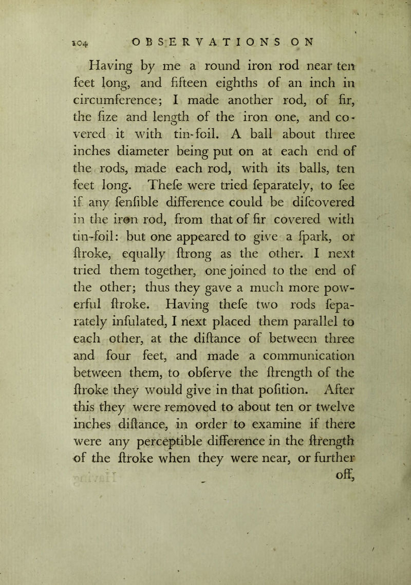 Having by me a round iron rod near ten feet long, and fifteen eighths of an inch in circumference; I made another rod, of fir, the fize and length of the iron one, and co- vered it with tin-foil. A ball about three inches diameter being put on at each end of the rods, made each rod, with its balls, ten feet long. Thefe were tried feparately, to fee if any fenfible difference could be difcovered in the iron rod, from that of fir covered with tin-foil: but one appeared to give a fpark, or broke, equally ftrong as the other. I next tried them together, one joined to the end of the other; thus they gave a much more pow- erful broke. Having thefe two rods fepa- rately infulated, I next placed them parallel to each other, at the dibance of between three and four feet, and made a communication between them, to obferve the brength of the broke they would give in that pofition. After this they were removed to about ten or twelve inches dibance, in order to examine if there were any perceptible difference in the brength of the broke when they were near, or further off, /