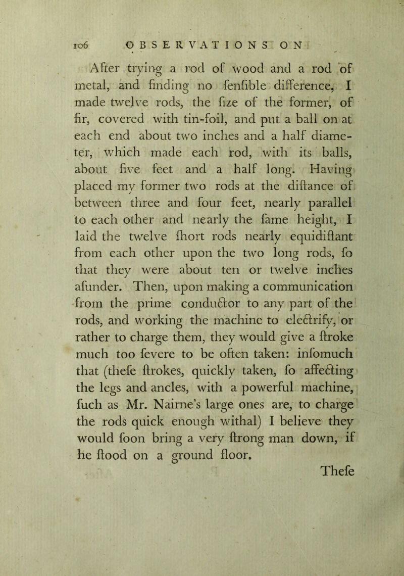 After trying a rod of wood and a rod of metal, and finding no fenfible difference, I made twelve rods, the fize of the former, of fir, covered with tin-foil, and put a ball on at each end about two inches and a half diame- ter, which made each rod, with its balls, about five feet and a half long. Having placed my former two rods at the diftance of between three and four feet, nearly parallel to each other and nearly the fame height, I laid the twelve fhort rods nearly equidiffant from each other upon the two long rods, fo that they were about ten or twelve inches afunder. Then, upon making a communication from the prime conductor to any part of the rods, and working the machine to electrify, or rather to charge them, they would give a ftroke much too fevere to be often taken: info much that (thefe ffrokes, quickly taken, fo affeHing the legs and ancles, with a powerful machine, fuch as Mr. Nairne’s large ones are, to charge the rods quick enough withal) I believe they would foon bring a very flrong man down, if he flood on a ground floor. Thefe