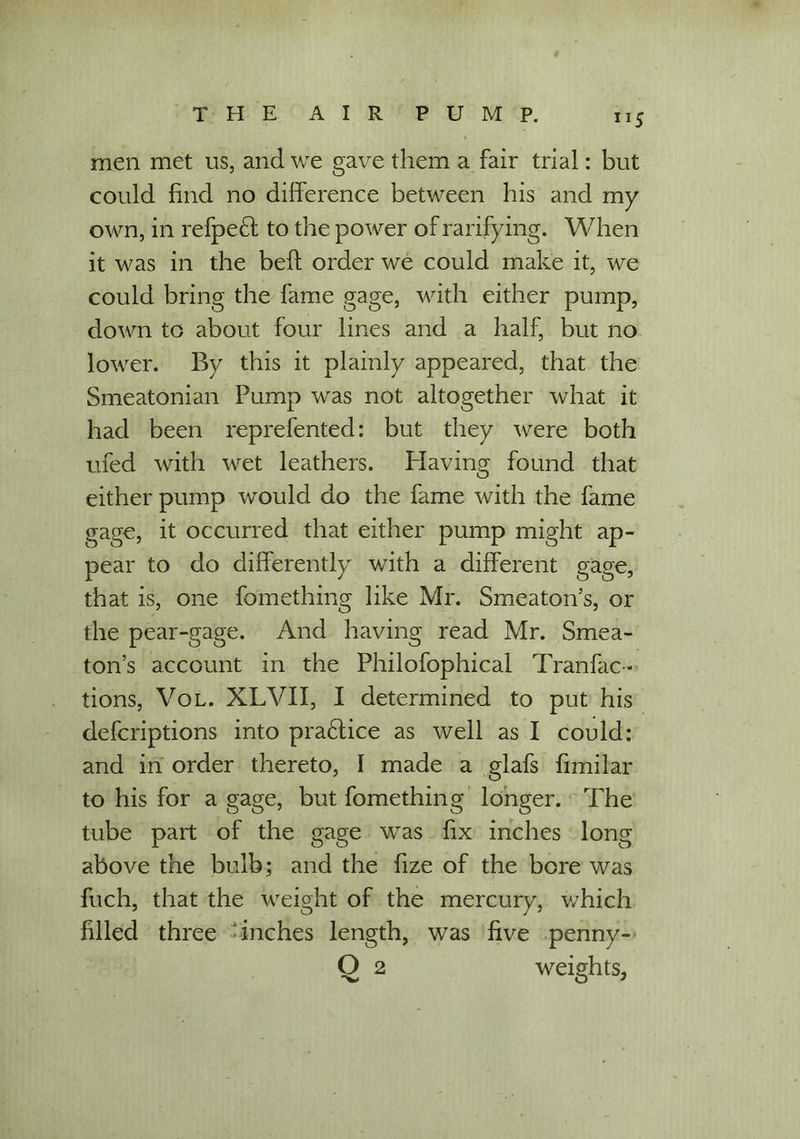 men met us, and we gave them a fair trial: but could find no difference between his and my own, in refpefl to the power of ratifying. When it was in the beft order we could make it, we could bring the fame gage, with either pump, down to about four lines and a half, but no lower. By this it plainly appeared, that the Smeatonian Pump was not altogether what it had been reprefented: but they were both ufed with wet leathers. Having found that either pump would do the fame with the fame gage, it occurred that either pump might ap- pear to do differently with a different gage, that is, one fomething like Mr. Smeaton’s, or the pear-gage. And having read Mr. Smea- ton’s account in the Philofophical Tranfac- tions, Vol. XLVII, I determined to put his defcriptions into practice as well as I could: and in order thereto, I made a glafs fimilar to his for a gage, but fomething longer. The tube part of the gage was fix inches long above the bulb; and the fize of the bore was fuch, that the weight of the mercury, which filled three inches length, was five penny- Q 2 weights,