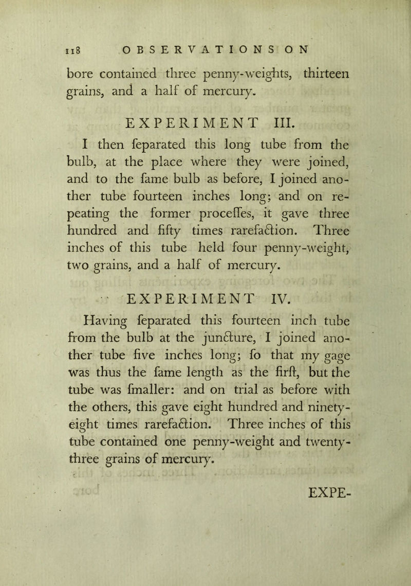 bore contained three penny-weights, thirteen grains, and a half of mercury. EXPERIMENT III. I then feparated this long tube from the bulb, at the place where they were joined, and to the fame bulb as before, I joined ano- ther tube fourteen inches long; and on re- peating the former proceffes, it gave three hundred and fifty times rarefa6lion. Three inches of this tube held four penny-weight, two grains, and a half of mercury. • ‘ EXPERIMENT IV. Having feparated this fourteen inch tube from the bulb at the jun£ture, I joined ano- ther tube five inches long; fo that my gage was thus the fame length as the firff, but the tube was fmaller: and on trial as before with the others, this gave eight hundred and ninety- eight times rarefa£lion. Three inches of this tube contained one penny-weight and twenty- three grains of mercury. EX PE-