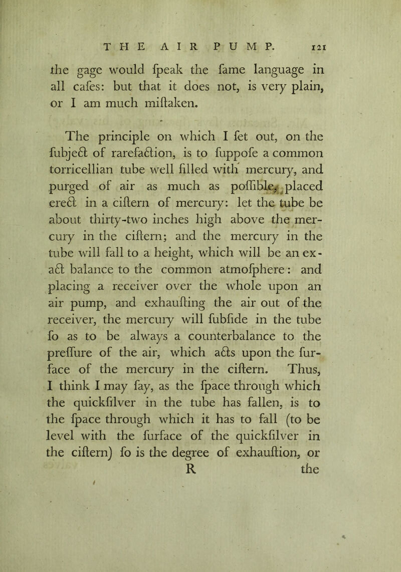 the gage would fpeak the fame language in all cafes: but that it does not, is very plain, or I am much miftaken. The principle on which I fet out, on the fubje£t of rarefadlion, is to fuppofe a common torricellian tube well filled with mercury, and purged of air as much as poffible, placed ere£l in a ciftern of mercury: let the tube be about thirty-two inches high above the mer- cury in the ciftern; and the mercury in the tube will fall to a height, which will be an ex - a£t balance to the common atmofphere: and placing a receiver over the whole upon an air pump, and exhaufting the air out of the receiver, the mercury will fubfide in the tube fo as to be always a counterbalance to the preffure of the air, which a6is upon the fur- face of the mercury in the ciftern. Thus, I think I may fay, as the fpace through which the quickfilver in the tube has fallen, is to the fpace through which it has to fall (to be level with the furface of the quickfilver in the ciftern) fo is the degree of exhauftion, or R the 4 *