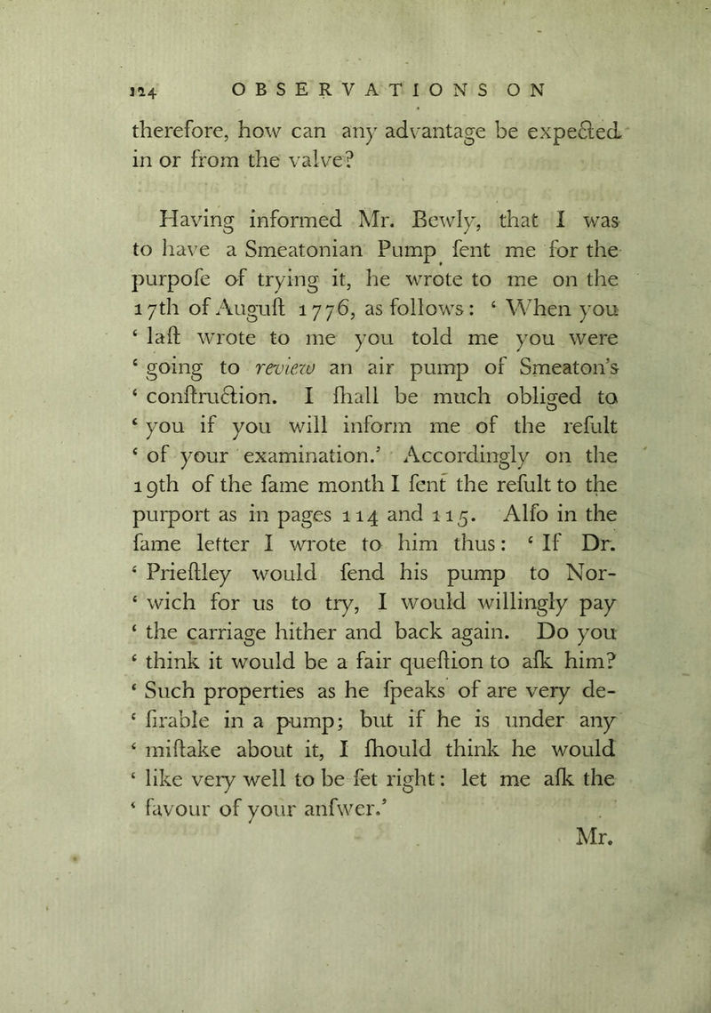 therefore, how can any advantage be expected in or from the valve? Having informed Mr. Bewly, that I was to have a Smeatonian Pump fent me for the purpofe of trying it, he wrote to me on the 17th of Auguft 177b, as follows: 4 When you 4 la ft wrote to me you told me you were c going to review an air pump of Srneaton’s 4 conffruclion. I fhall be much obliged to 4 you if you will inform me of the refult 4 of your examination.' Accordingly on the 19th of the fame month I fent the refult to the purport as in pages 114 and 115. Alfo in the fame letter I wrote to him thus: 4 If Dr. 4 Prieflley would fend his pump to Nor- 4 wich for us to try, I would willingly pay 4 the carriage hither and back again. Do you 4 think it would be a fair quefiion to afk him? 4 Such properties as he fpeaks of are very de- 4 lirable in a pump; but if he is under any 4 mi flake about it, I fhould think he would 4 like very well to be fet right: let me afk the 4 favour of your anfwer.’ Mr.