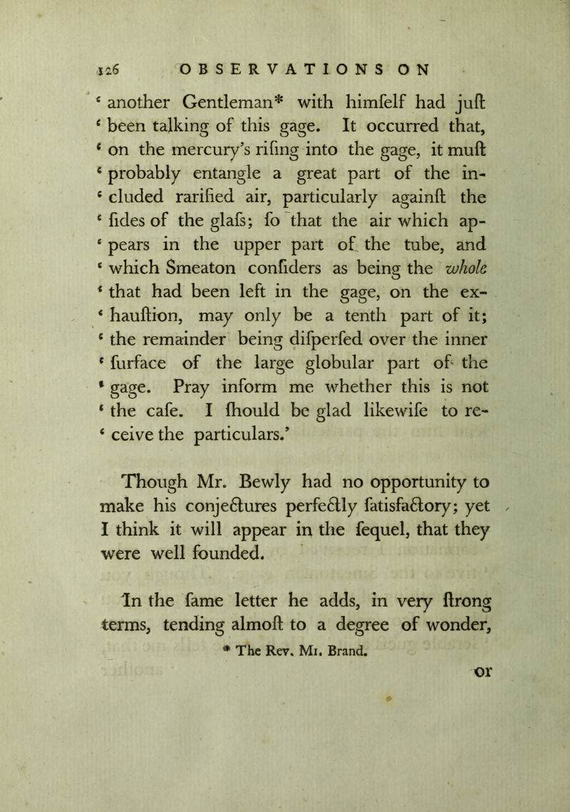 e another Gentleman* with himfelf had juft e been talking of this gage. It occurred that, c on the mercury’s rifing into the gage, it muft c probably entangle a great part of the in- c eluded rarified air, particularly againft the e fides of the glafs; fo that the air which ap- ‘ pears in the upper part of the tube, and * which Smeaton confiders as being the whole 1 that had been left in the gage, on the ex- 4 hauftion, may only be a tenth part of it; e the remainder being difperfed over the inner f furface of the large globular part of the * gage. Pray inform me whether this is not 1 the cafe. I fhould be glad likewife to re- e ceive the particulars.’ Though Mr. Bewly had no opportunity to make his conje6lures perfe£lly fatisfa&ory; yet I think it will appear in the fequel, that they were well founded. In the fame letter he adds, in very ftrong terms, tending almoft to a degree of wonder, * The Rev. Mi. Brand. or