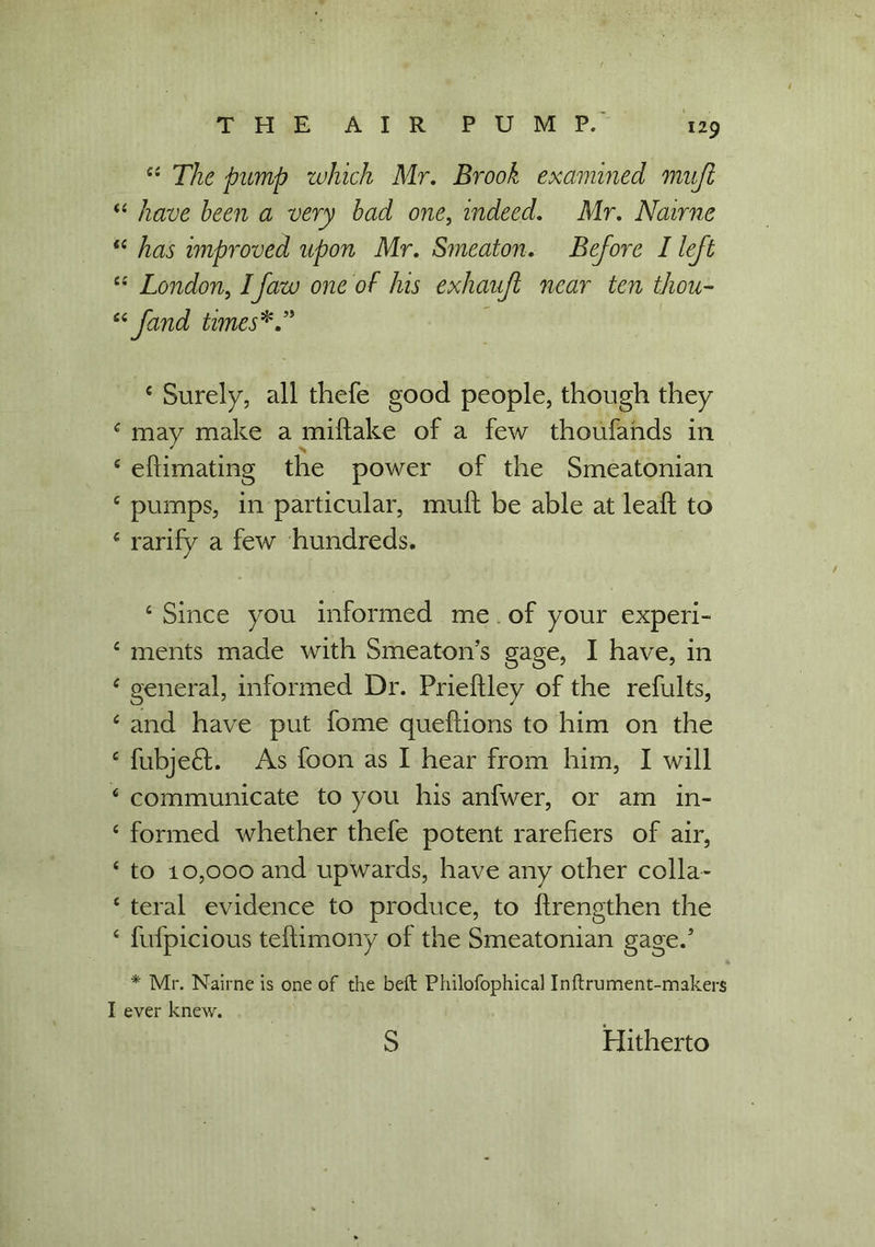 “ The pump which Mr. Brook examined muji 44 have been a very bad one, indeed. Mr. Nairne 44 has improved upon Mr. Smeaton. Before I left “ London, Ifaw one of his exhauft near ten thou- 44 jand times*.” 4 Surely, all thefe good people, though they 4 may make a miftake of a few thoufands in £ eflimating the power of the Smeatonian £ pumps, in particular, mult be able at leaf! to £ rarify a few hundreds. 4 Since you informed me of your experi- 4 ments made with Smeaton’s gage, I have, in 4 general, informed Dr. Prieftley of the refults, 4 and have put fome queftions to him on the 4 fubje£L As foon as I hear from him, I will 4 communicate to you his anfwer, or am in- 4 formed whether thefe potent rarefiers of air, 4 to 10,000 and upwards, have any other colla- 4 teral evidence to produce, to flrengthen the 4 fufpicious testimony of the Smeatonian gage.4 5 * Mr. Nairne is one of the belt Philofophical Inftrument-makers I ever knew. S Hitherto