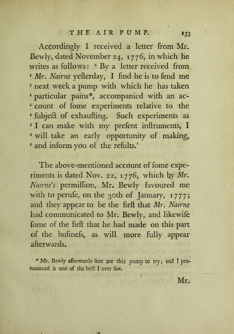 *33 Accordingly I received a letter from Mr. Bewly, dated November 24, 1776, in which he writes as follows: 4 By a letter received from e Mr. Nairne yefterday, I find he is to fend me 4 next week a pump with which he has taken 4 particular pains*, accompanied with an ac- 4 count of fome experiments relative to the 4 fubje£t of exhaufting. Such experiments as 4 I can make with my prefent inftruments, I 4 will take an early opportunity of making, 4 and inform you of the refults/ The above-mentioned account of fome expe- riments is dated Nov. 22, 1776, which by Mr. Nairne’s permiflion, Mr. Bewly favoured me with to perufe, on the 30th of January, 1777; and they appear to be the firfb that Mr. Nairne had communicated to Mr. Bewly, and likewife fome of the firft that he had made on this part of the bufmefs, as will more fully appear afterwards. * Mr. Bewly afterwards fent me this pump to try 5 and I pro- nounced it one of the beft I ever faw. Mr.