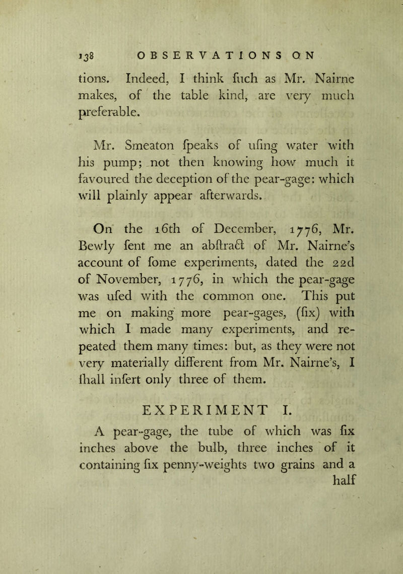 tions. Indeed, I think fuch as Mr. Nairne makes, of the table kind, are very much preferable. Mr. Smeaton fpeaks of ufing water with his pump; mot then knowing how much it favoured the deception of the pear-gage: which will plainly appear afterwards. On the 16th of December, 1776, Mr. Bewly fent me an abftracl of Mr. Nairne’s account of fome experiments, dated the 22d of November, 1776, in which the pear-gage was ufed with the common one. This put me on making more pear-gages, (fix) with which I made many experiments, and re- peated them many times: but, as they were not very materially different from Mr. Nairne’s, I (hall infert only three of them. EXPERIMENT I. A pear-gage, the tube of which was fix inches above the bulb, three inches of it containing fix penny-weights two grains and a half