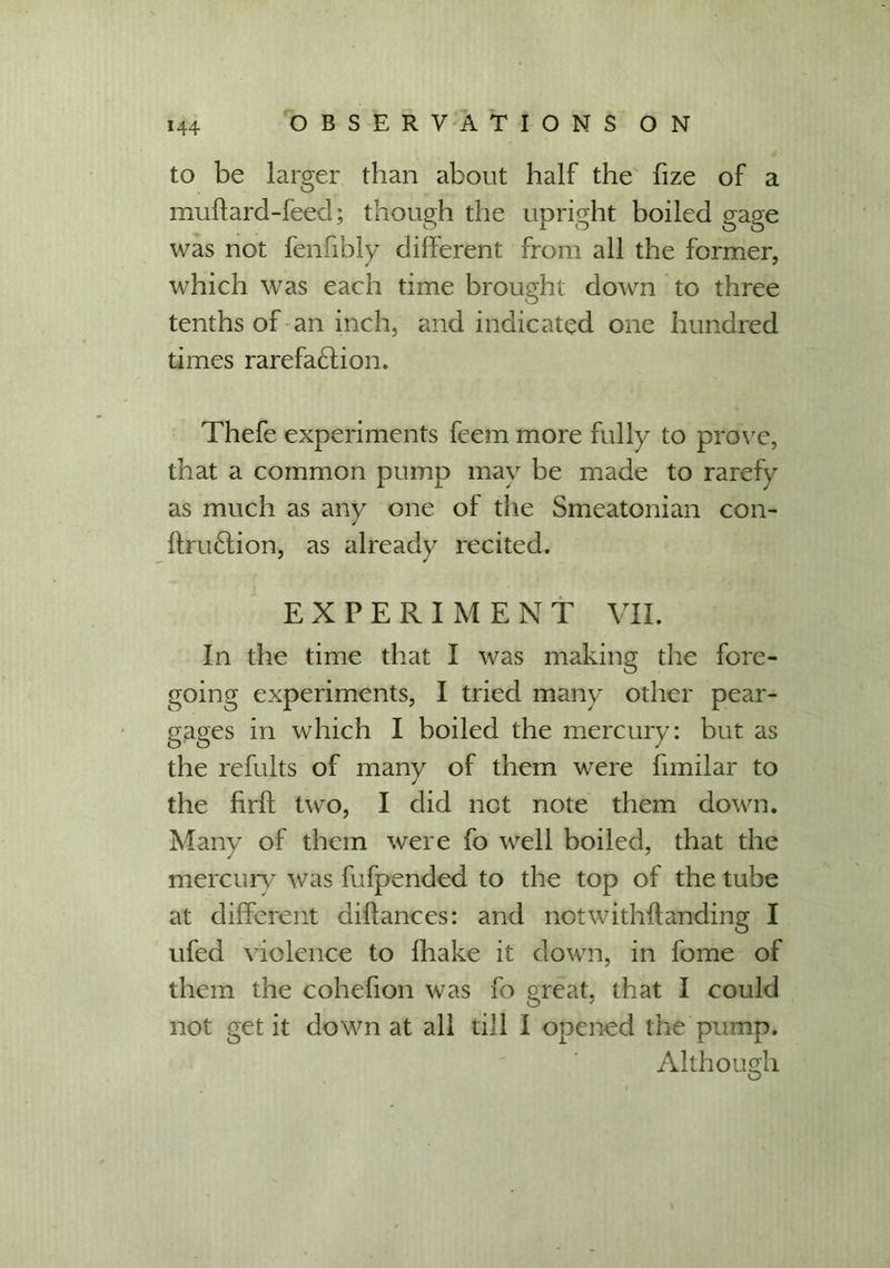 to be larger than about half the fize of a muflard-feed; though the upright boiled gage was not fenfibly different from all the former, which was each time brought down to three tenths of an inch, and indicated one hundred times rarefaction. Thefe experiments feem more fully to prove, that a common pump may be made to rarefy as much as any one of the Smeatonian con- ftruCtion, as already recited. EXPERIMENT VII. In the time that I was making the fore- going experiments, I tried many other pear- gages in which I boiled the mercury: but as the refults of many of them were fimilar to ✓ the firft two, I did net note them down. Many of them were fo well boiled, that the mercury was fufpended to the top of the tube at different diflances: and notwithflanding I ufed violence to fhake it down, in fome of them the cohefion was fo great, that I could not get it down at all till I opened the pump. Although