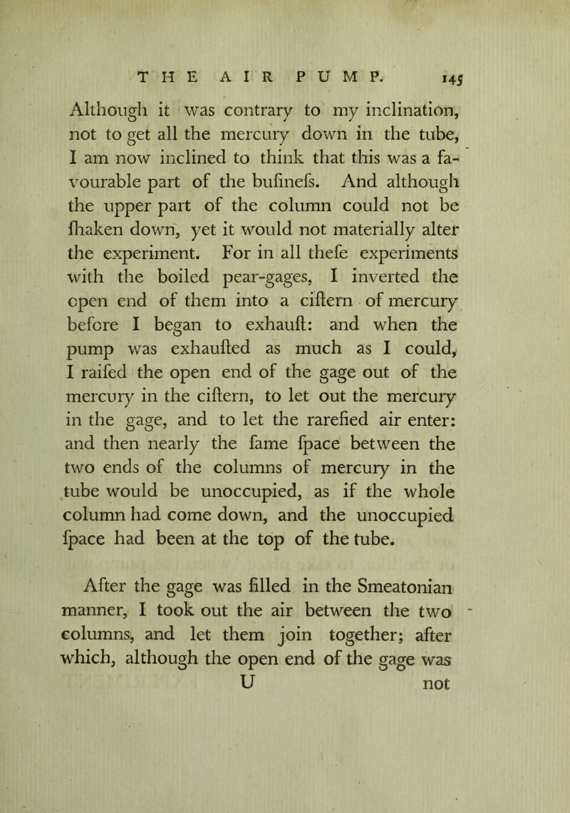 Although it was contrary to my inclination, not to get all the mercury down in the tube, I am now inclined to think that this was a fa- vourable part of the bufmefs. And although the upper part of the column could not be fhaken down, yet it would not materially alter the experiment. For in all thefe experiments with the boiled pear-gages, I inverted the open end of them into a cittern of mercury before I began to exhauft: and when the pump was exhauifed as much as I could, I raifed the open end of the gage out of the mercury in the cittern, to let out the mercury in the gage, and to let the rarefied air enter: and then nearly the fame fpace between the two ends of the columns of mercury in the tube would be unoccupied, as if the whole column had come down, and the unoccupied fpace had been at the top of the tube. After the gage was filled in the Smeatonian manner, I took out the air between the two columns, and let them join together; after which, although the open end of the gage was U not