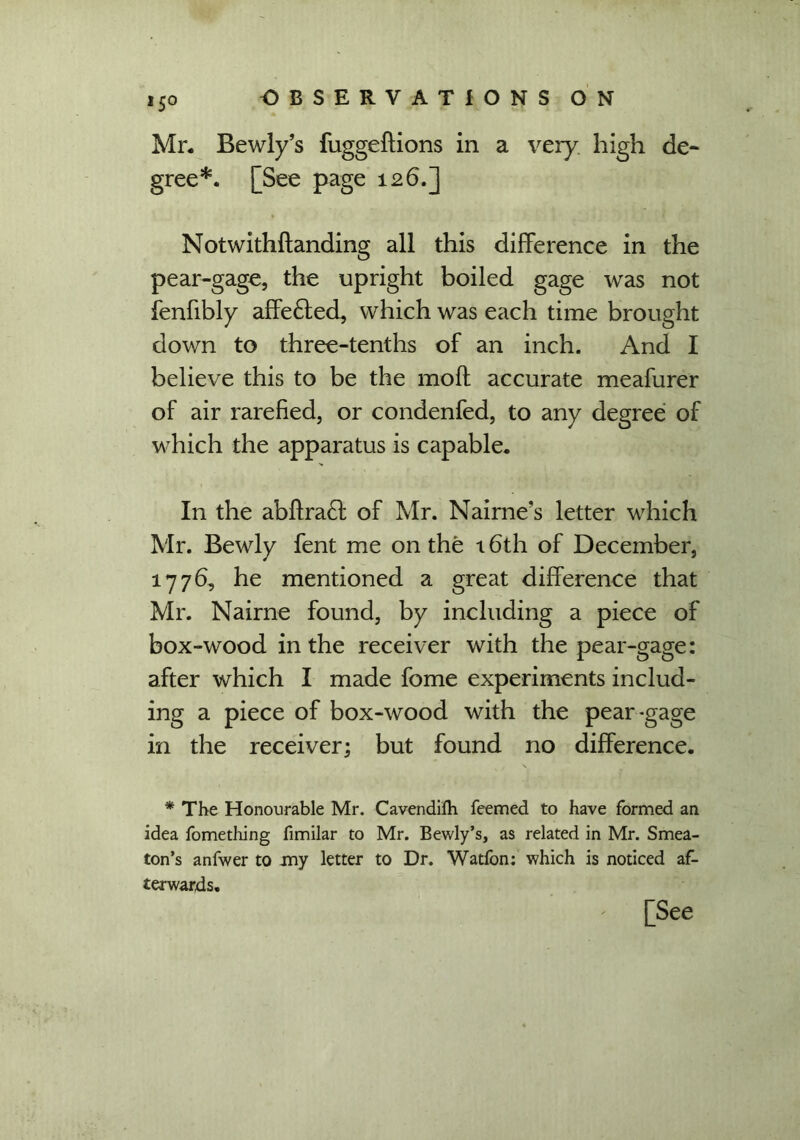 Mr. Bewly’s fuggeftions in a very high de- gree*. [See page 126.] Notwithftanding all this difference in the pear-gage, the upright boiled gage was not fenfibly affe£ted, which was each time brought down to three-tenths of an inch. And I believe this to be the moft accurate meafurer of air rarefied, or condenfed, to any degree of which the apparatus is capable. In the abflra£l of Mr. Nairne’s letter which Mr. Bewly fent me on the 16th of December, 1776, he mentioned a great difference that Mr. Nairne found, by including a piece of box-wood in the receiver with the pear-gage: after which I made fome experiments includ- ing a piece of box-wood with the pear-gage in the receiver; but found no difference. * The Honourable Mr. Cavendilh feemed to have formed an idea fomething fimilar to Mr. Bewly’s, as related in Mr. Smea- ton’s anfwer to my letter to Dr. Watfon: which is noticed af- terwards. [See