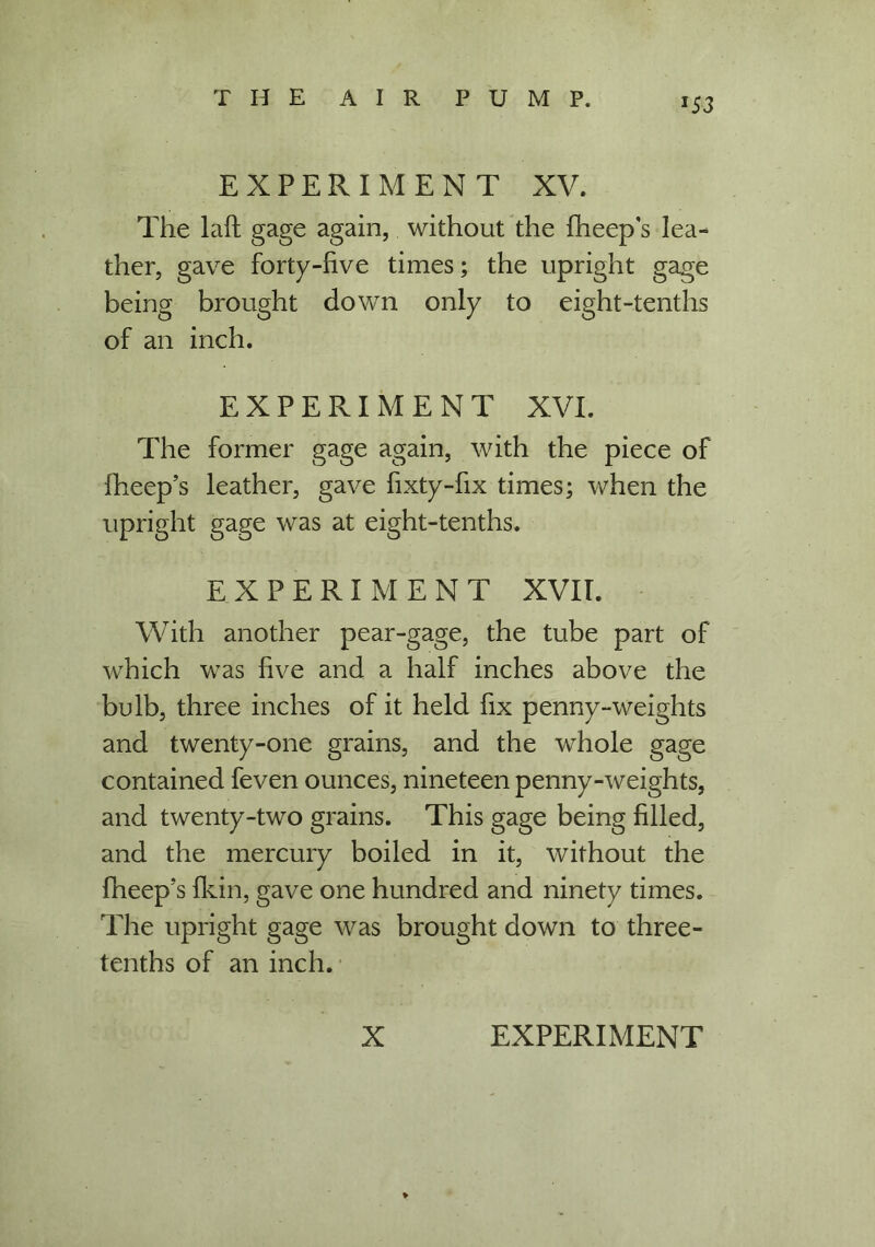 *53 EXPERIMENT XV. The laft gage again, without the fheep's lea- ther, gave forty-five times; the upright gage being brought down only to eight-tenths of an inch. EXPERIMENT XVI. The former gage again, with the piece of fheep’s leather, gave fixty-fix times; when the upright gage was at eight-tenths. EXPERIMENT XVII. With another pear-gage, the tube part of which was five and a half inches above the bulb, three inches of it held fix penny-weights and twenty-one grains, and the whole gage contained feven ounces, nineteen penny-weights, and twenty-two grains. This gage being filled, and the mercury boiled in it, without the fheep’s fkin, gave one hundred and ninety times. The upright gage was brought down to three- tenths of an inch.