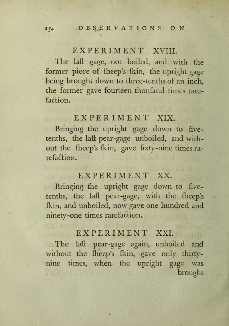 s EXPERIMENT XVIII. The lafl gage, not boiled, and with the former piece of fheep’s (kin, the upright gage being brought down to three-tenths of an inch, the former gave fourteen thoufand times rare- fa£liom EXPERIMENT XIX. Bringing the upright gage down to five- tenths, the lafl: pear-gage unboiled, and with- out the fheep’s {kin, gave fixty-nine times ra- refa£lion. EXPERIMENT XX. Bringing the upright gage down to five- tenths, the lafl pear-gage, with the fheep’s {kin, and unboiled, now gave one hundred and ninety-one times rarefa£lion. EXPERIMENT XXL The lafl pear-gage again, unboiled and without the fheep’s {kin, gave only thirty- nine times, when the upright gage was brought