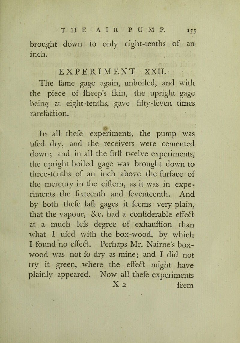 brought down to only eight-tenths of an inch. EXPERIMENT XXII. The fame gage again, unboiled, and with the piece of fheep’s Ikin, the upright gage being at eight-tenths, gave fifty-feven times rarefaction. In all thefe experiments, the pump was ufed dry, and the receivers were cemented down; and in all the lirft twelve experiments, the upright boiled gage was brought down to three-tenths of an inch above the furface of the mercury in the ciftern, as it was in expe- riments the fixteenth and feventeenth. And by both thefe laft gages it feems very plain, that the vapour, &c. had a confiderable effeCl at a much lefs degree of exhauftion than what I ufed with the box-wood, by which I found no effeft. Perhaps Mr. Nairne’s box- wood was not fo dry as mine; and I did not try it green, where the effeCl might have plainly appeared. Now all thefe experiments X 2 feem