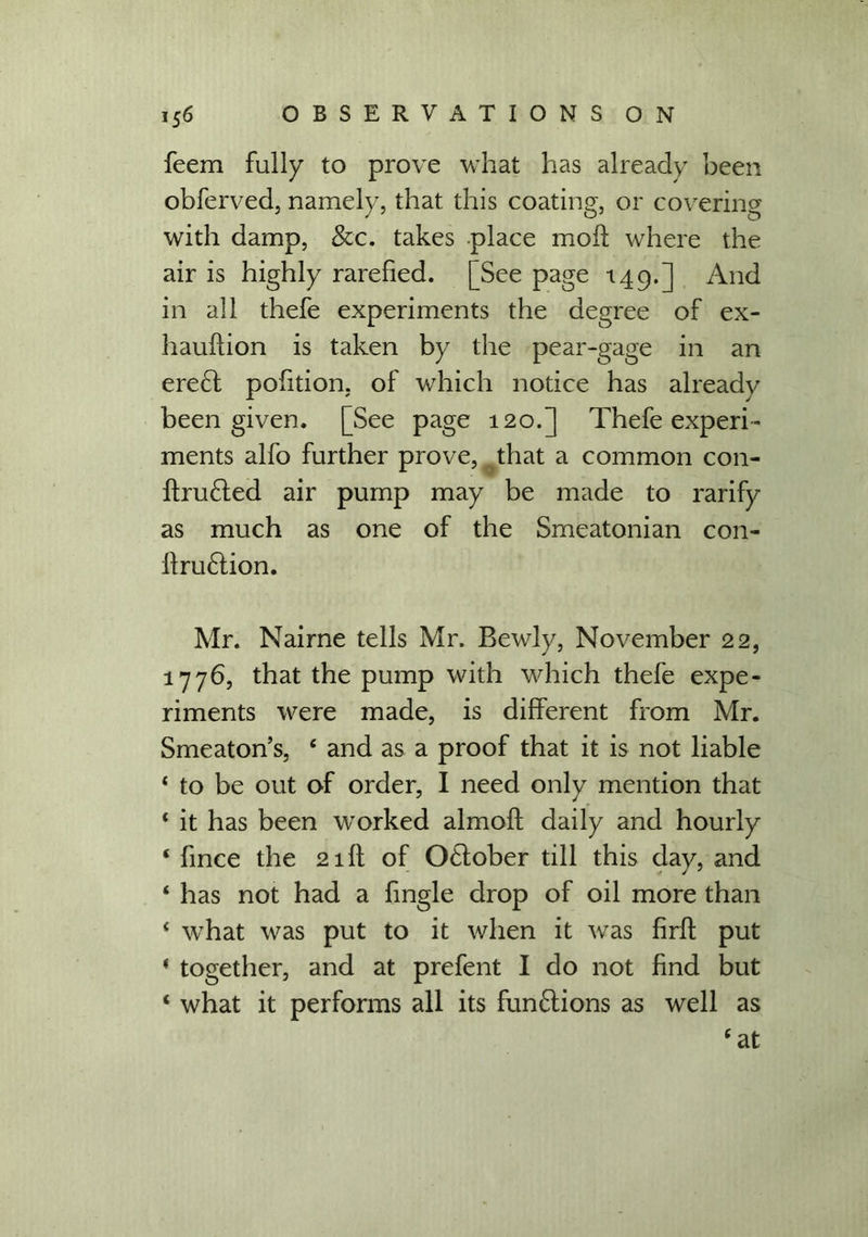 feem fully to prove what has already been obferved, namely, that this coating, or covering with damp, &c. takes place moll; where the air is highly rarefied. [See page 149.] And in all thefe experiments the degree of ex- hauflion is taken by the pear-gage in an ere£t pofition, of which notice has already been given. [See page 120.] Thefe experi- ments alfo further prove, that a common con- ftrufted air pump may be made to rarify as much as one of the Smeatonian con- flru£lion. Mr. Nairne tells Mr, Bewly, November 22, 1776, that the pump with which thefe expe- riments were made, is different from Mr. Smeaton’s, ‘ and as a proof that it is not liable ‘ to be out of order, I need only mention that ‘ it has been worked almofl: daily and hourly ‘ fince the 21 ft of O&ober till this day, and ‘ has not had a fingle drop of oil more than 4 what was put to it when it was firfi; put * together, and at prefent I do not find but ‘ what it performs all its fun£tions as well as ‘at