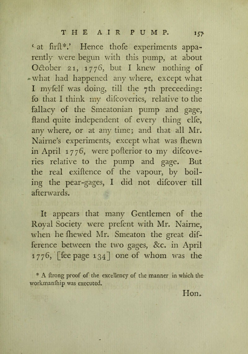 IS? c at firfl*/ Hence thofe experiments appa- rently were begun with this pump, at about October 21, 1776, but I knew nothing of -what had happened any where, except what I myfelf was doing, till the 7th preceeding: fo that I think my difcoveries, relative to the fallacy of the Smeatonian pump and gage, hand quite independent of every thing elfe, any where, or at any time; and that all Mr. Nairne’s experiments, except what was fhewn in April 1776, were pofterior to my difcove- ries relative to the pump and gage. But the real exigence of the vapour, by boil- ing the pear-gages, I did not difcover till afterwards. It appears that many Gentlemen of the Royal Society were prefent with Mr. Nairne, when he fhewed Mr. Smeaton the great dif- ference between the two gages, &c. in April 1776, [fee page 134] one of whom was the * A ftrong proof of the excellency of the manner in which the workmanlhip was executed. Hon,